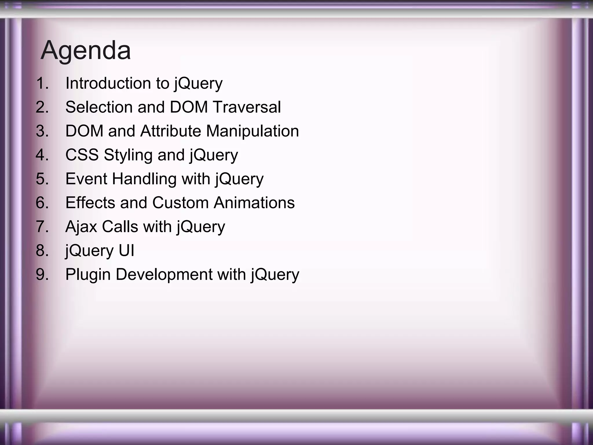 Agenda
1.
2.
3.
4.
5.
6.
7.
8.
9.

Introduction to jQuery
Selection and DOM Traversal
DOM and Attribute Manipulation
CSS Styling and jQuery
Event Handling with jQuery
Effects and Custom Animations
Ajax Calls with jQuery
jQuery UI
Plugin Development with jQuery

 