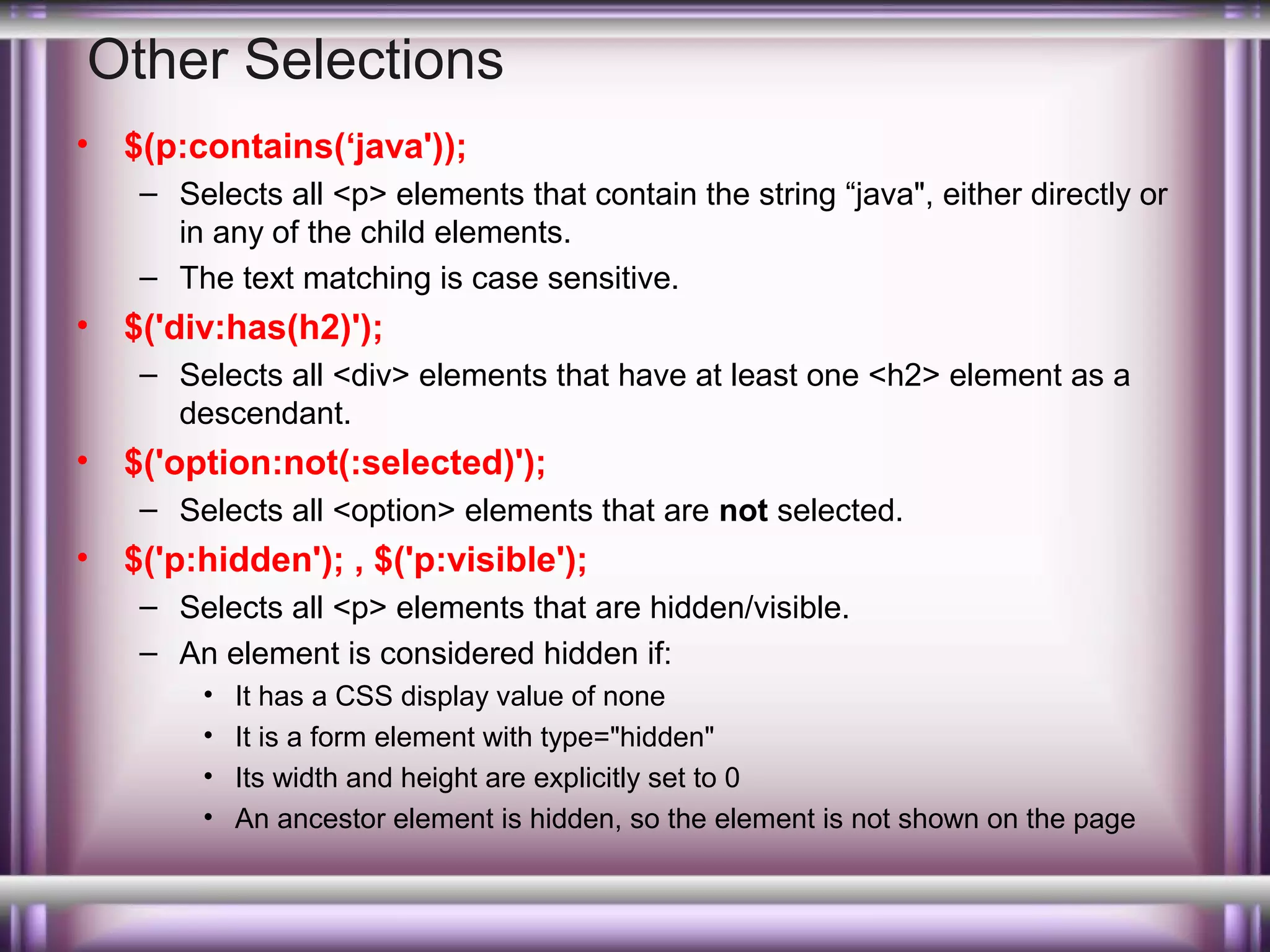 Other Selections
•

$(p:contains(‘java'));
– Selects all <p> elements that contain the string “java", either directly or
in any of the child elements.
– The text matching is case sensitive.

•

$('div:has(h2)');
– Selects all <div> elements that have at least one <h2> element as a
descendant.

•

$('option:not(:selected)');
– Selects all <option> elements that are not selected.

•

$('p:hidden'); , $('p:visible');
– Selects all <p> elements that are hidden/visible.
– An element is considered hidden if:
•
•
•
•

It has a CSS display value of none
It is a form element with type="hidden"
Its width and height are explicitly set to 0
An ancestor element is hidden, so the element is not shown on the page

 