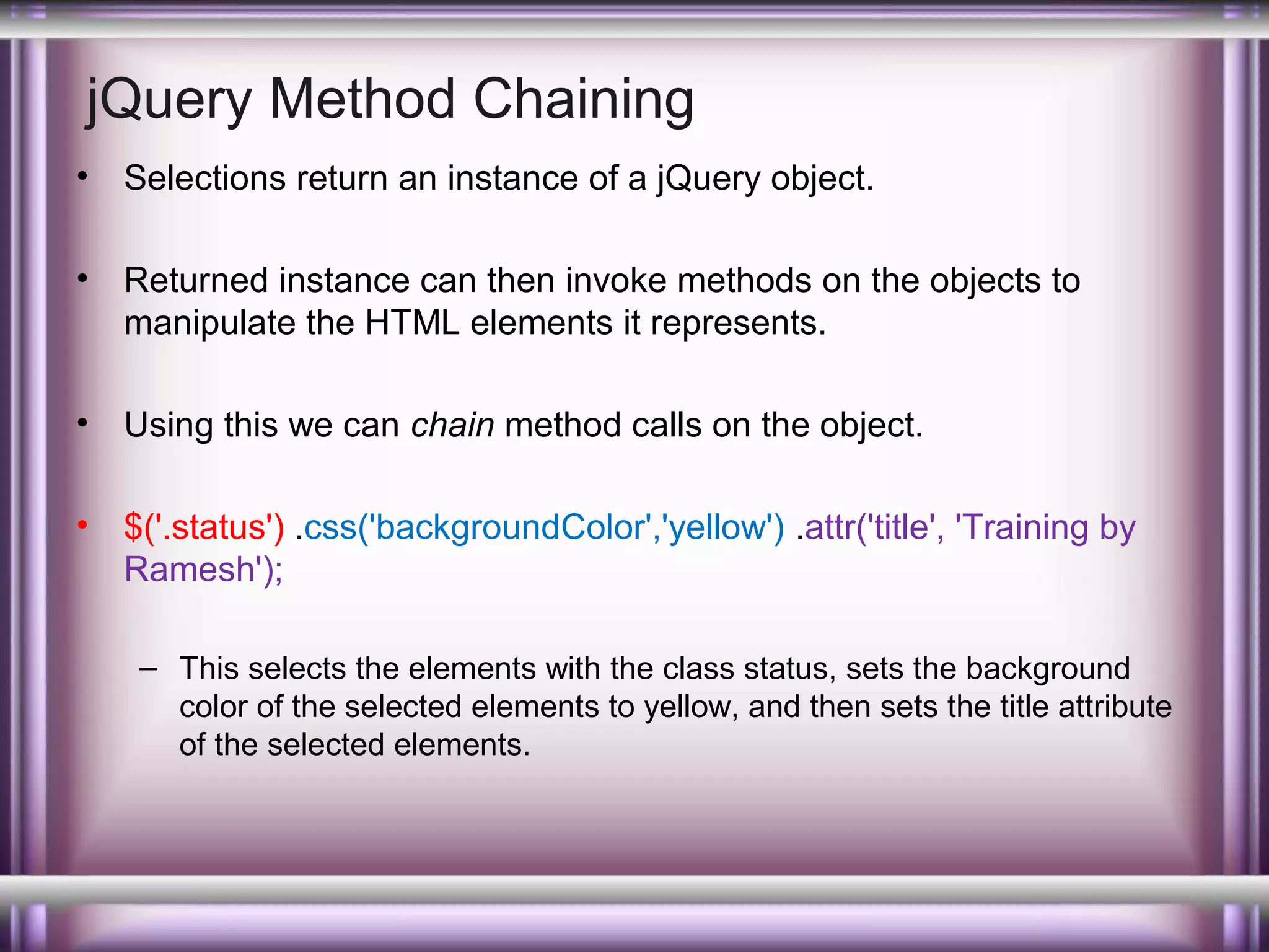 jQuery Method Chaining
•

Selections return an instance of a jQuery object.

•

Returned instance can then invoke methods on the objects to
manipulate the HTML elements it represents.

•

Using this we can chain method calls on the object.

•

$('.status') .css('backgroundColor','yellow') .attr('title', 'Training by
Ramesh');
– This selects the elements with the class status, sets the background
color of the selected elements to yellow, and then sets the title attribute
of the selected elements.

 
