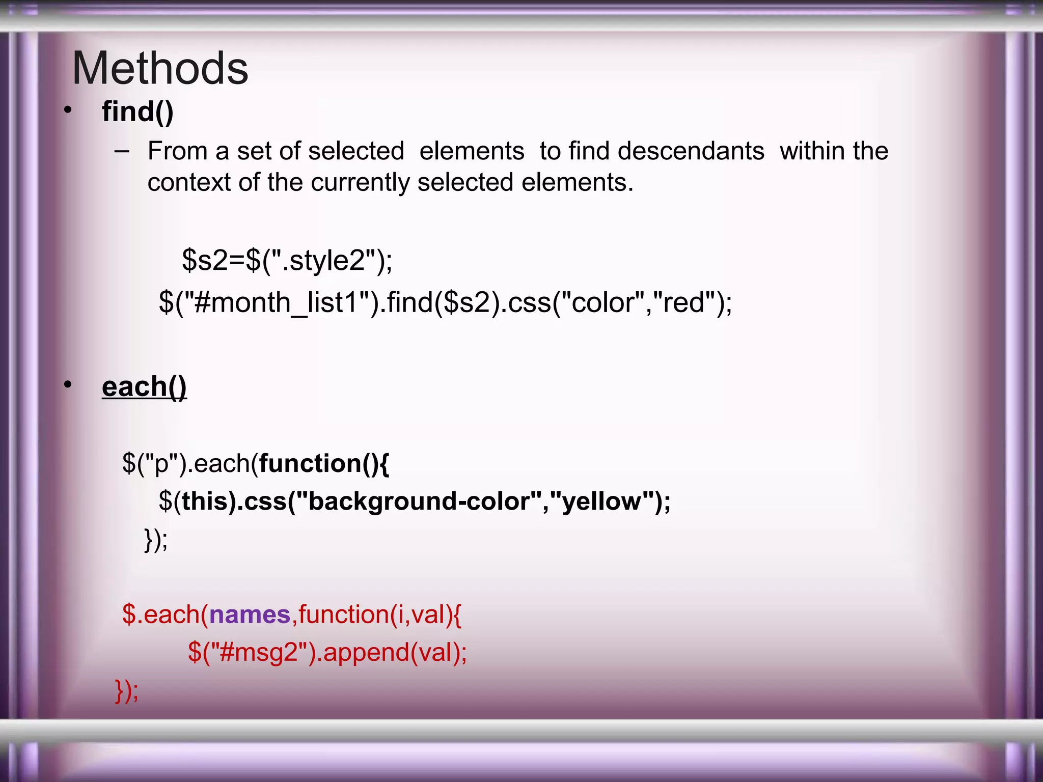 Methods

•

find()
– From a set of selected elements to find descendants within the
context of the currently selected elements.

$s2=$(".style2");
$("#month_list1").find($s2).css("color","red");
•

each()
$("p").each(function(){
$(this).css("background-color","yellow");
});
$.each(names,function(i,val){
$("#msg2").append(val);
});

 