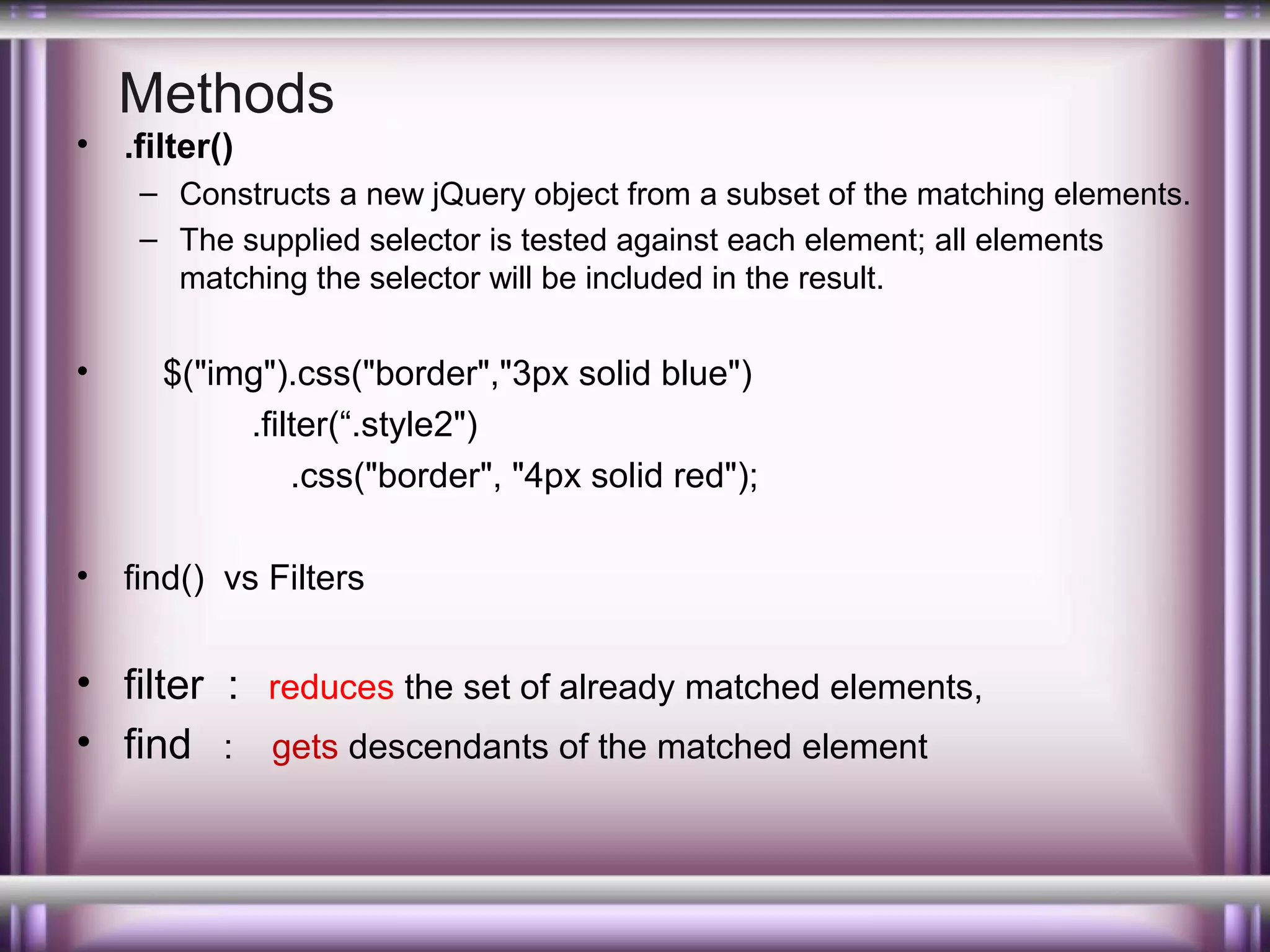 •

Methods
.filter()
– Constructs a new jQuery object from a subset of the matching elements.
– The supplied selector is tested against each element; all elements
matching the selector will be included in the result.

•

•

$("img").css("border","3px solid blue")
.filter(“.style2")
.css("border", "4px solid red");
find() vs Filters

• filter : reduces the set of already matched elements,
• find : gets descendants of the matched element

 