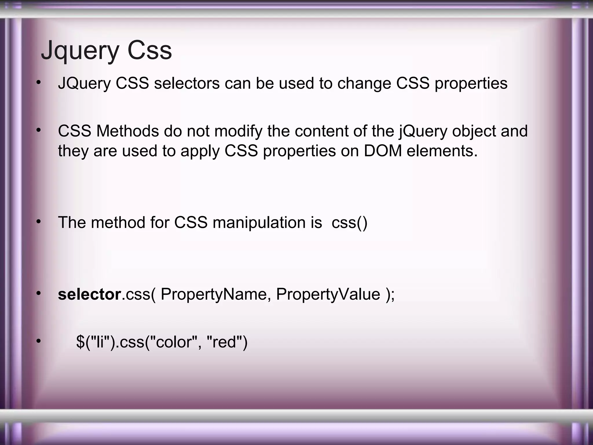 Jquery Css
•

JQuery CSS selectors can be used to change CSS properties

•

CSS Methods do not modify the content of the jQuery object and
they are used to apply CSS properties on DOM elements.

•

The method for CSS manipulation is css()

•

selector.css( PropertyName, PropertyValue );

•

$("li").css("color", "red")

 