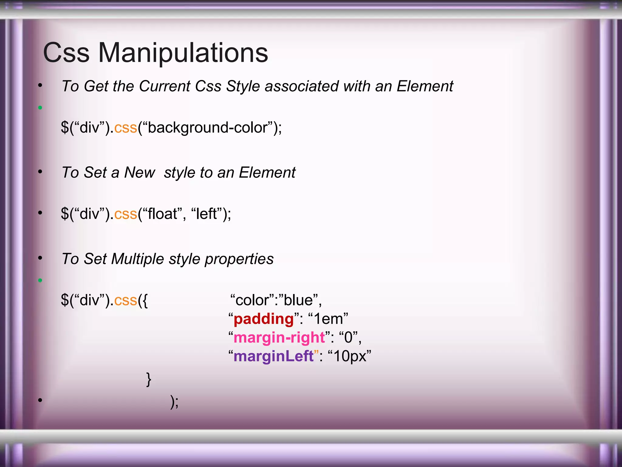 Css Manipulations
•
•

To Get the Current Css Style associated with an Element
$(“div”).css(“background-color”);

•

To Set a New style to an Element

•

$(“div”).css(“float”, “left”);

•
•

To Set Multiple style properties
$(“div”).css({

“color”:”blue”,
“padding”: “1em”
“margin-right”: “0”,
“marginLeft”: “10px”

}
•

);

 