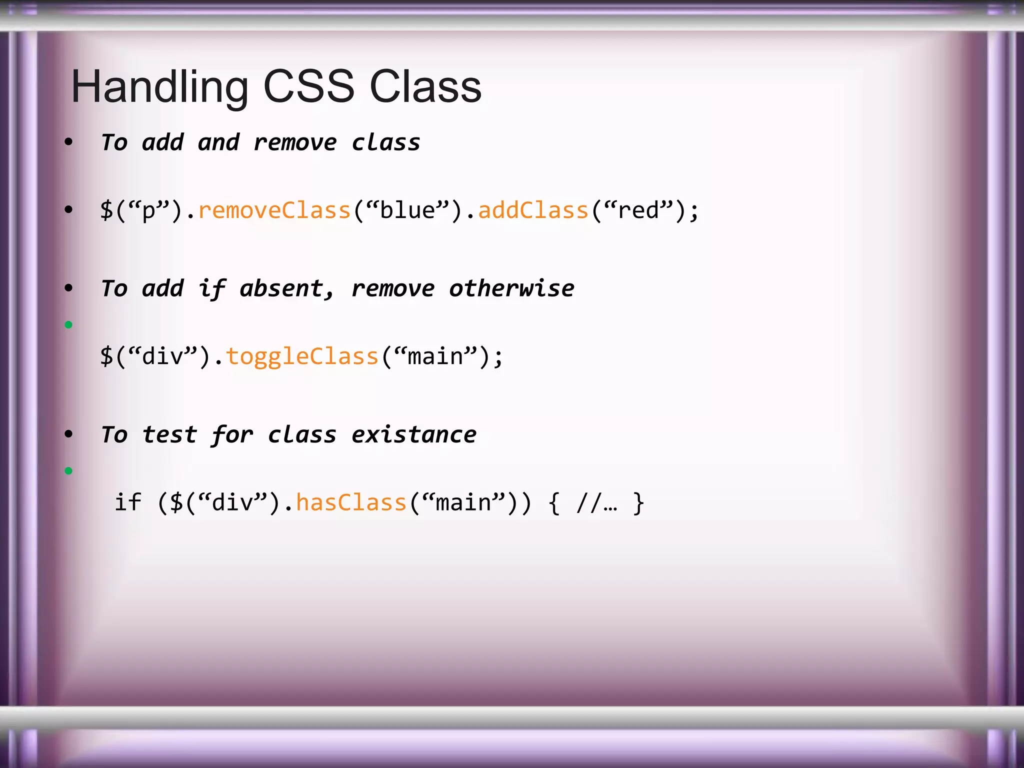 Handling CSS Class
• To add and remove class
• $(“p”).removeClass(“blue”).addClass(“red”);
• To add if absent, remove otherwise
•
$(“div”).toggleClass(“main”);
• To test for class existance
•
if ($(“div”).hasClass(“main”)) { //… }

 