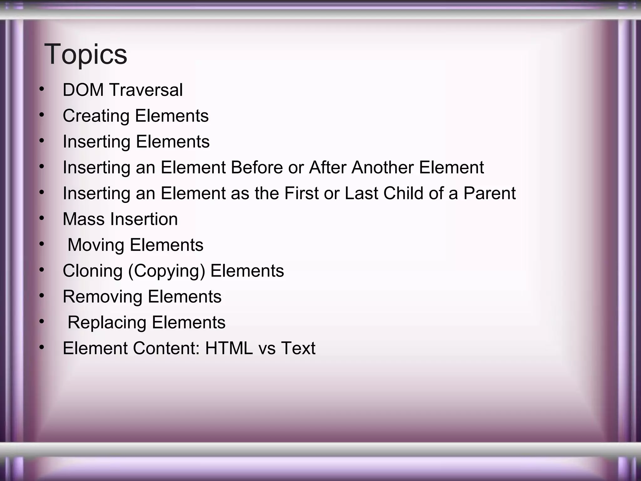 Topics
•
•
•
•
•
•
•
•
•
•
•

DOM Traversal
Creating Elements
Inserting Elements
Inserting an Element Before or After Another Element
Inserting an Element as the First or Last Child of a Parent
Mass Insertion
Moving Elements
Cloning (Copying) Elements
Removing Elements
Replacing Elements
Element Content: HTML vs Text

 