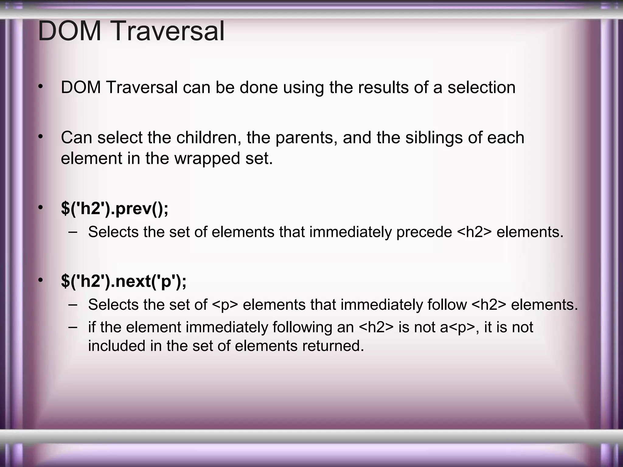 DOM Traversal
•

DOM Traversal can be done using the results of a selection

•

Can select the children, the parents, and the siblings of each
element in the wrapped set.

•

$('h2').prev();
– Selects the set of elements that immediately precede <h2> elements.

•

$('h2').next('p');
– Selects the set of <p> elements that immediately follow <h2> elements.
– if the element immediately following an <h2> is not a<p>, it is not
included in the set of elements returned.

 