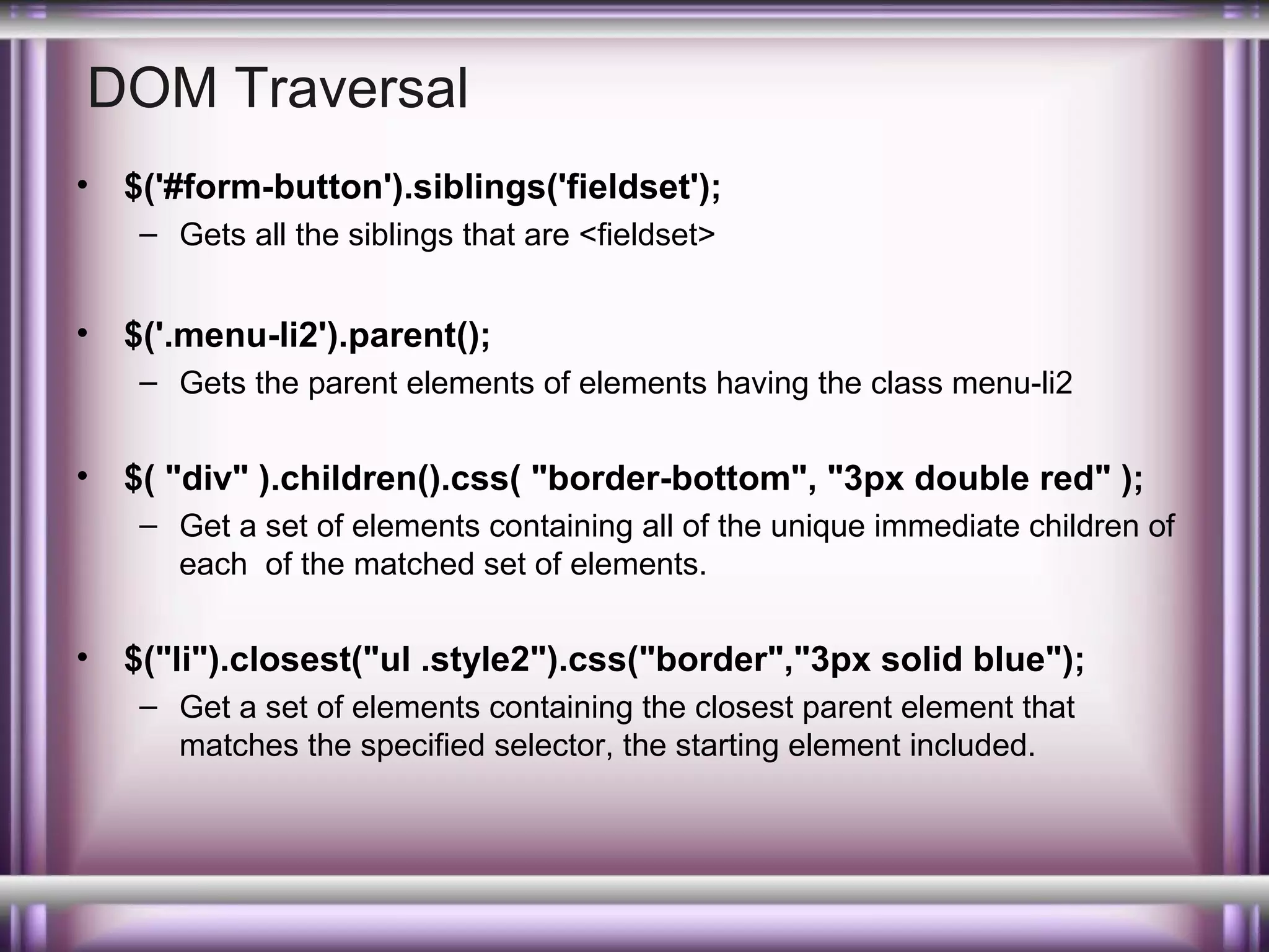 DOM Traversal
•

$('#form-button').siblings('fieldset');
– Gets all the siblings that are <fieldset>

•

$('.menu-li2').parent();
– Gets the parent elements of elements having the class menu-li2

•

$( "div" ).children().css( "border-bottom", "3px double red" );
– Get a set of elements containing all of the unique immediate children of
each of the matched set of elements.

•

$("li").closest("ul .style2").css("border","3px solid blue");
– Get a set of elements containing the closest parent element that
matches the specified selector, the starting element included.

 