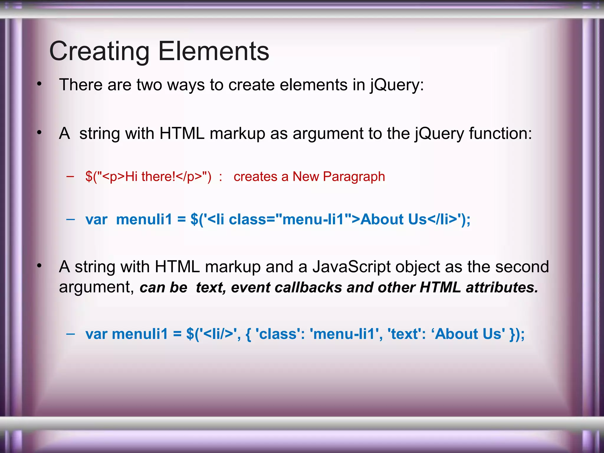Creating Elements
•

There are two ways to create elements in jQuery:

•

A string with HTML markup as argument to the jQuery function:
– $("<p>Hi there!</p>") : creates a New Paragraph

– var menuli1 = $('<li class="menu-li1">About Us</li>');

•

A string with HTML markup and a JavaScript object as the second
argument, can be text, event callbacks and other HTML attributes.
– var menuli1 = $('<li/>', { 'class': 'menu-li1', 'text': ‘About Us' });

 