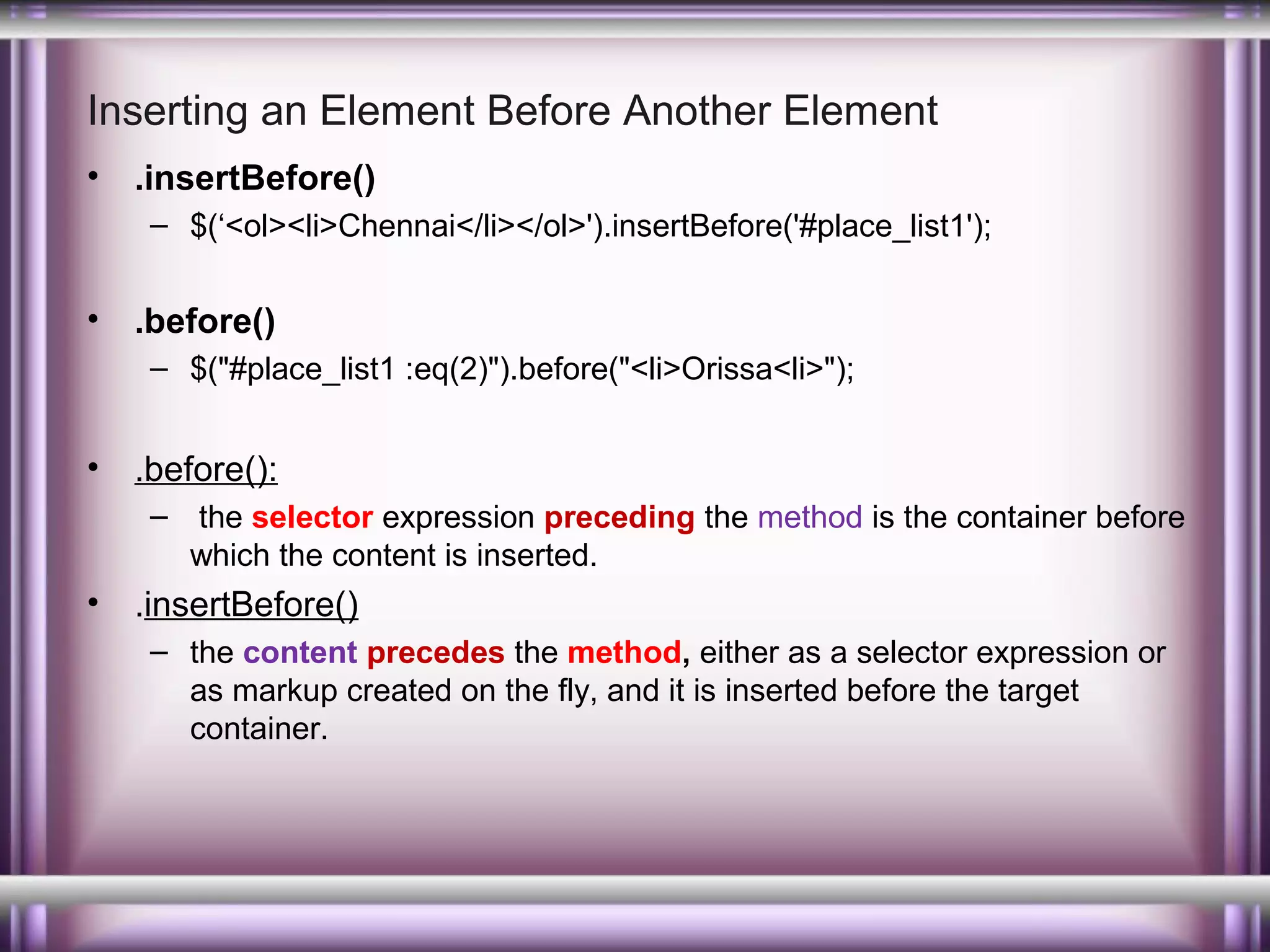 Inserting an Element Before Another Element
•

.insertBefore()
– $(‘<ol><li>Chennai</li></ol>').insertBefore('#place_list1');

•

.before()
– $("#place_list1 :eq(2)").before("<li>Orissa<li>");

•

.before():
– the selector expression preceding the method is the container before
which the content is inserted.

•

.insertBefore()
– the content precedes the method, either as a selector expression or
as markup created on the fly, and it is inserted before the target
container.

 