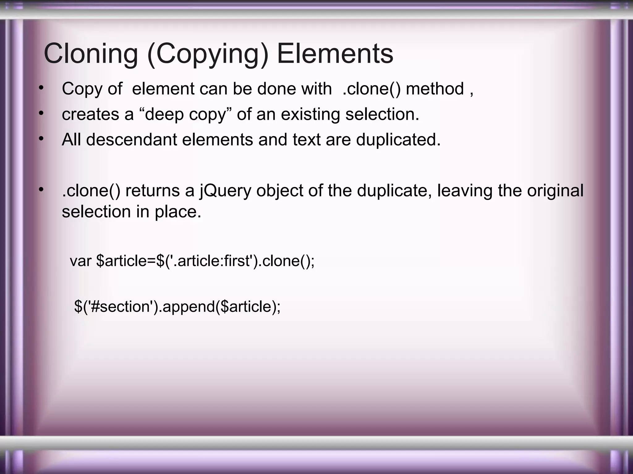 Cloning (Copying) Elements
•
•
•

Copy of element can be done with .clone() method ,
creates a “deep copy” of an existing selection.
All descendant elements and text are duplicated.

•

.clone() returns a jQuery object of the duplicate, leaving the original
selection in place.
var $article=$('.article:first').clone();
$('#section').append($article);

 