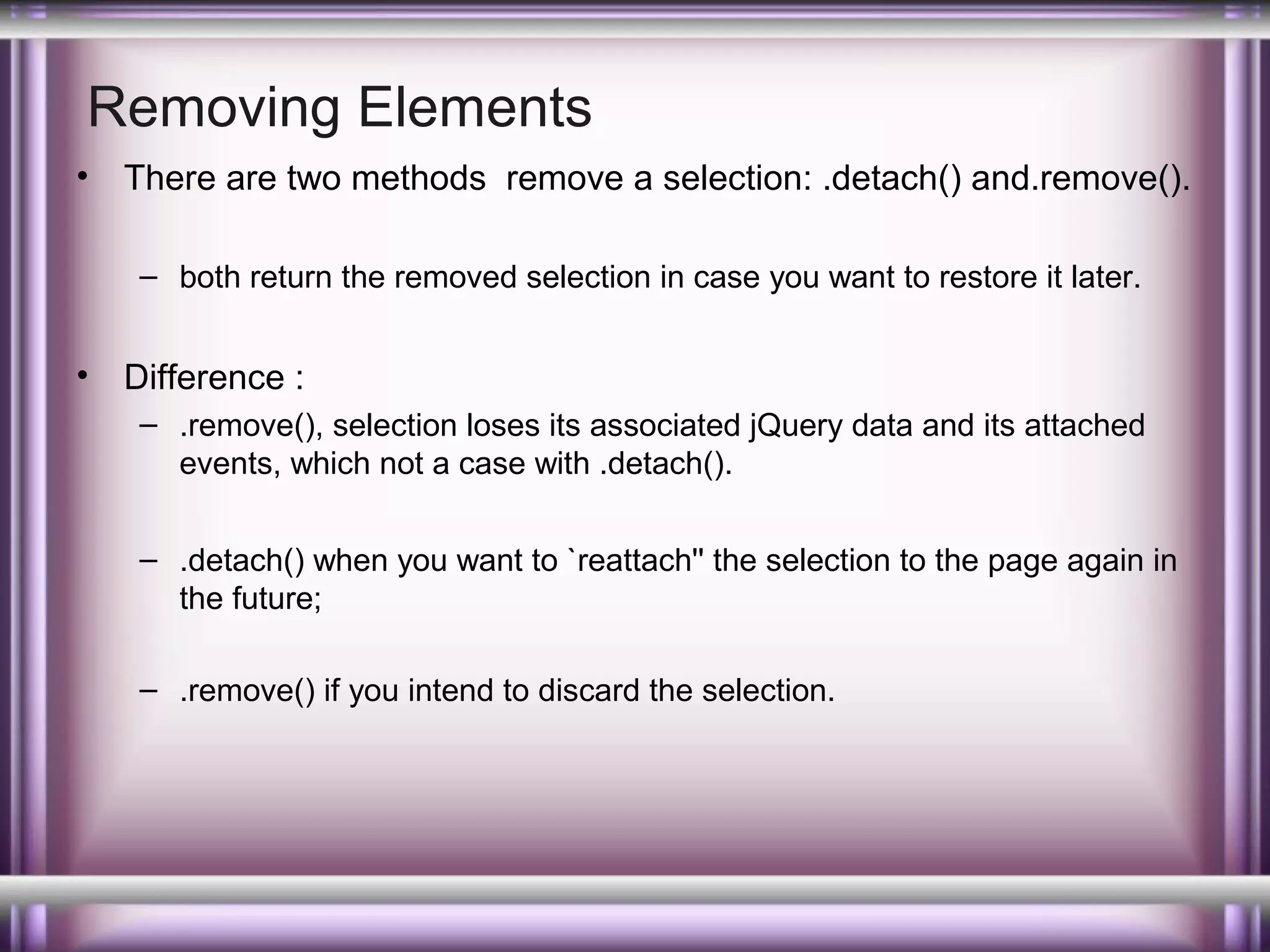 Removing Elements
•

There are two methods remove a selection: .detach() and.remove().
– both return the removed selection in case you want to restore it later.

•

Difference :
– .remove(), selection loses its associated jQuery data and its attached
events, which not a case with .detach().
– .detach() when you want to `reattach'' the selection to the page again in
the future;
– .remove() if you intend to discard the selection.

 