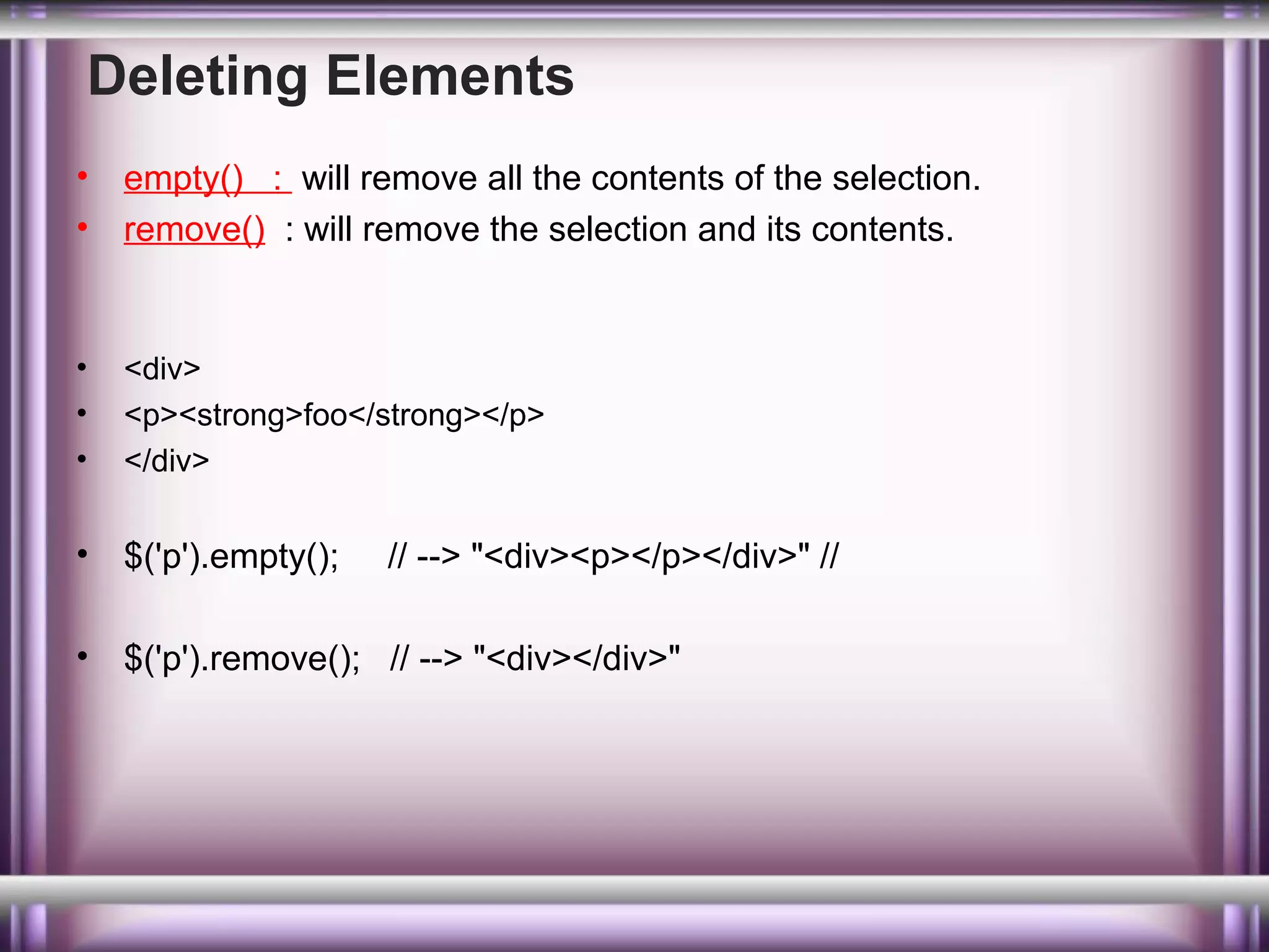 Deleting Elements
•
•

empty() : will remove all the contents of the selection.
remove() : will remove the selection and its contents.

•
•
•

<div>
<p><strong>foo</strong></p>
</div>

•

$('p').empty();

•

$('p').remove(); // --> "<div></div>"

// --> "<div><p></p></div>" //

 