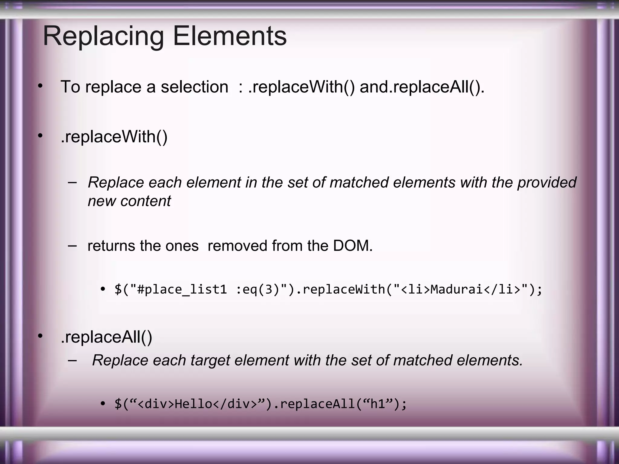 Replacing Elements
•

To replace a selection : .replaceWith() and.replaceAll().

•

.replaceWith()
– Replace each element in the set of matched elements with the provided
new content
– returns the ones removed from the DOM.
• $("#place_list1 :eq(3)").replaceWith("<li>Madurai</li>");

•

.replaceAll()
– Replace each target element with the set of matched elements.
• $(“<div>Hello</div>”).replaceAll(“h1”);

 