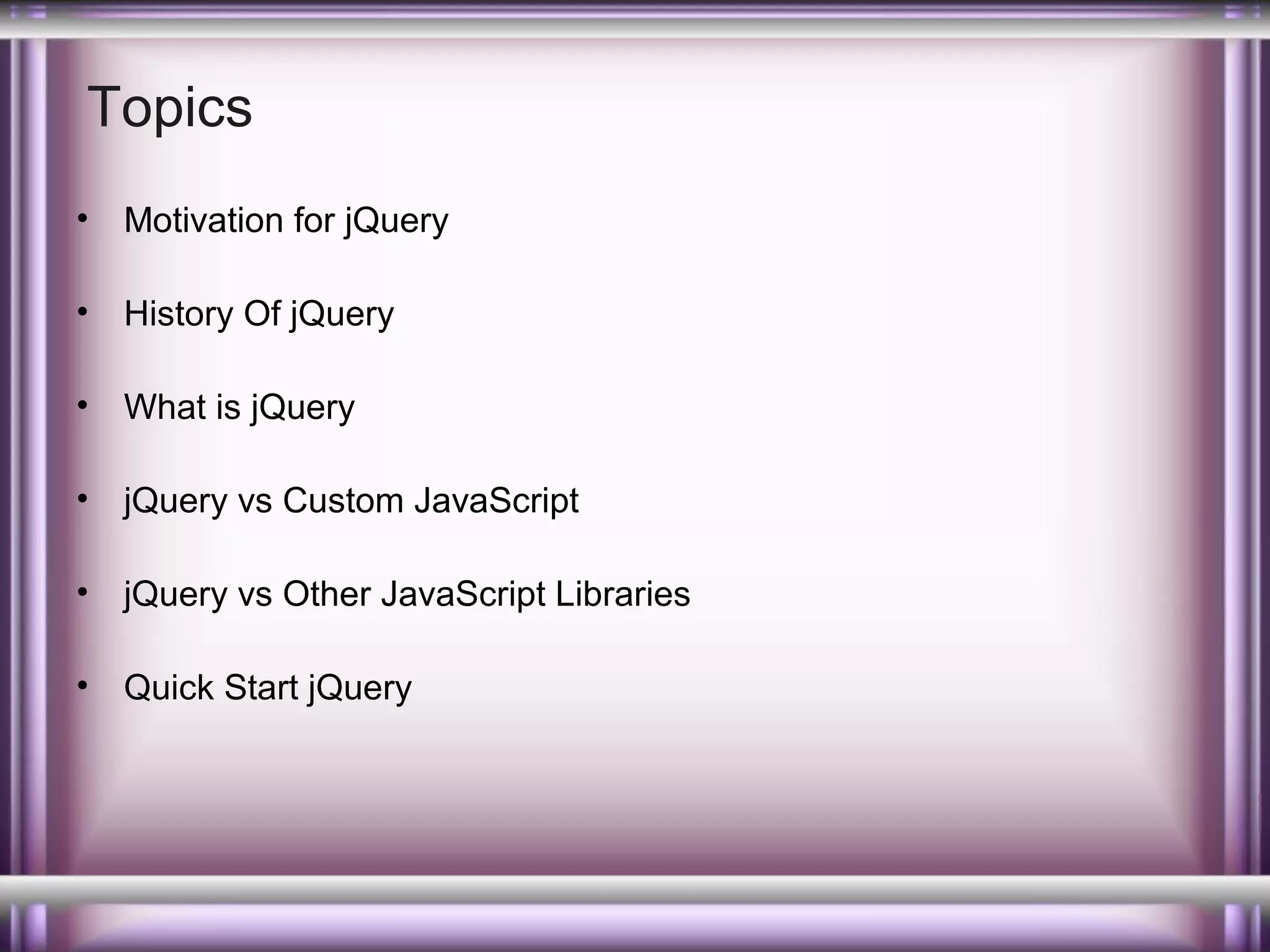Topics
•

Motivation for jQuery

•

History Of jQuery

•

What is jQuery

•

jQuery vs Custom JavaScript

•

jQuery vs Other JavaScript Libraries

•

Quick Start jQuery

 