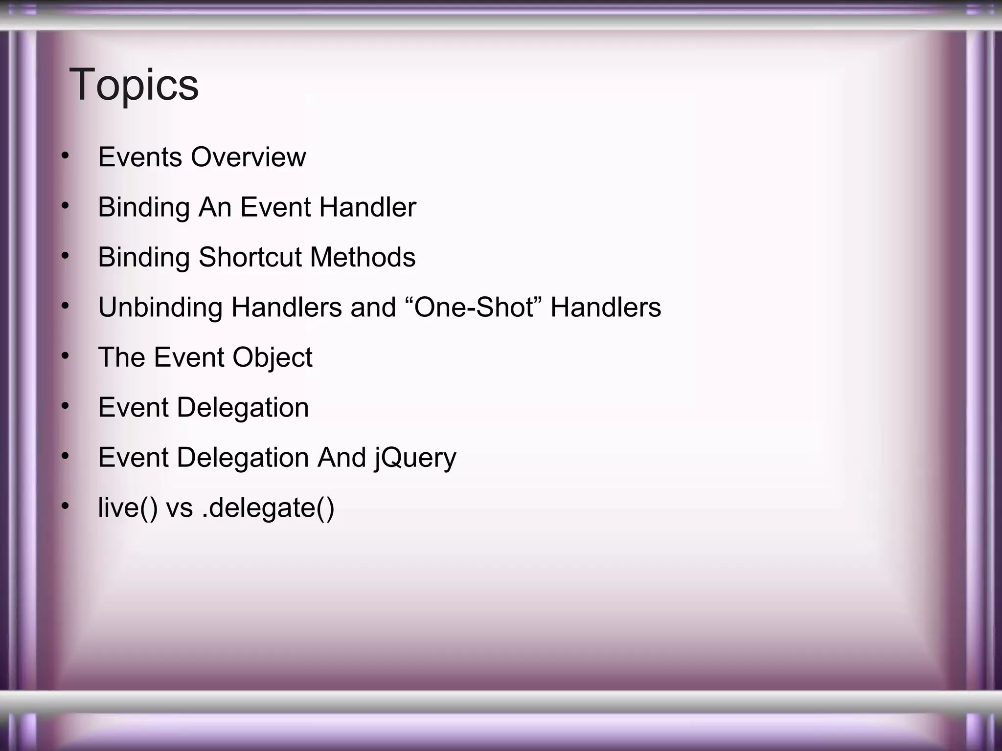 Topics
•

Events Overview

•

Binding An Event Handler

•

Binding Shortcut Methods

•

Unbinding Handlers and “One-Shot” Handlers

•

The Event Object

•

Event Delegation

•

Event Delegation And jQuery

•

live() vs .delegate()

 