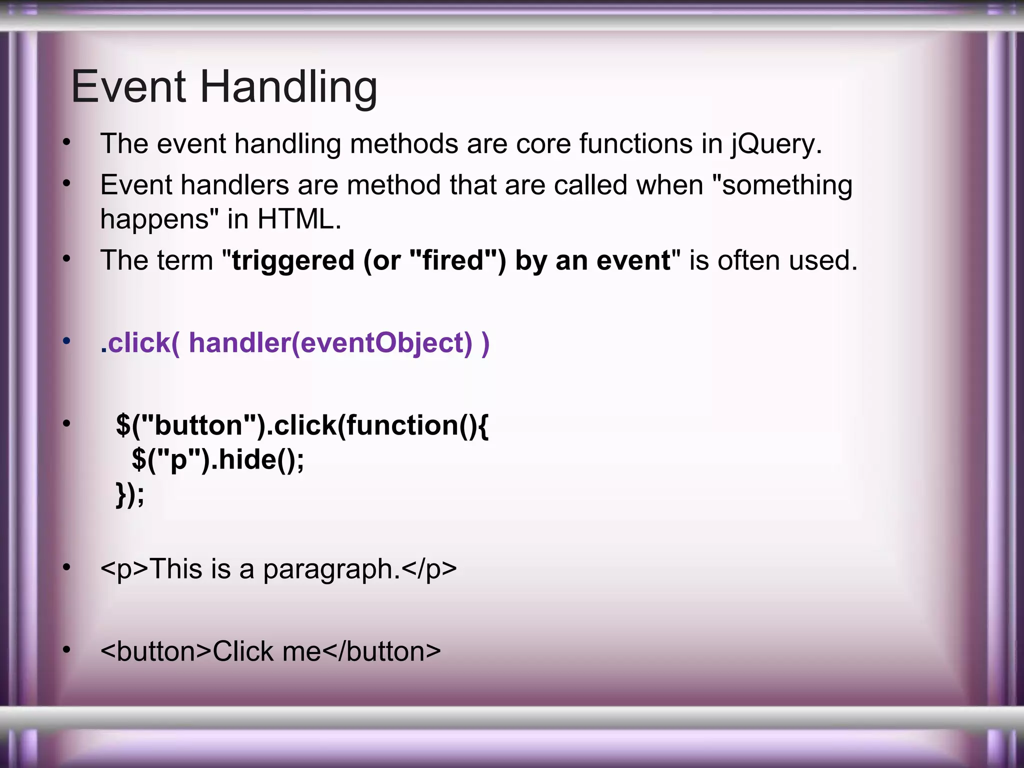 Event Handling
•
•
•

The event handling methods are core functions in jQuery.
Event handlers are method that are called when "something
happens" in HTML.
The term "triggered (or "fired") by an event" is often used.

•

.click( handler(eventObject) )

•

$("button").click(function(){
$("p").hide();
});

•

<p>This is a paragraph.</p>

•

<button>Click me</button>

 