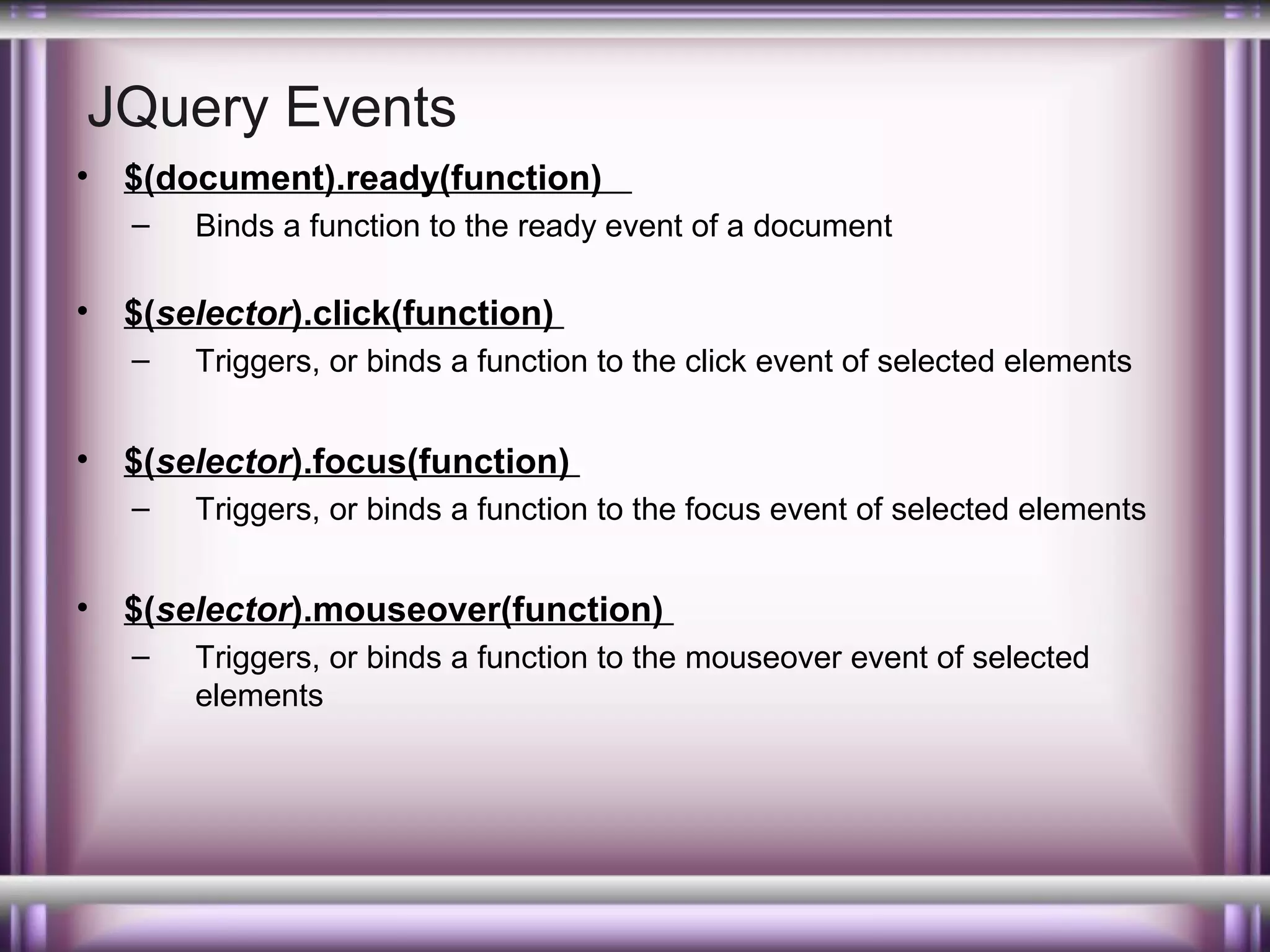 JQuery Events
•

$(document).ready(function)
–

•

$(selector).click(function)
–

•

Triggers, or binds a function to the click event of selected elements

$(selector).focus(function)
–

•

Binds a function to the ready event of a document

Triggers, or binds a function to the focus event of selected elements

$(selector).mouseover(function)
–

Triggers, or binds a function to the mouseover event of selected
elements

 