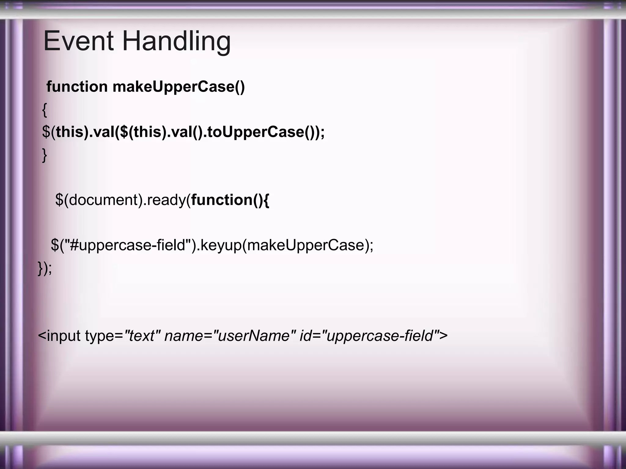 Event Handling
function makeUpperCase()
{
$(this).val($(this).val().toUpperCase());
}
$(document).ready(function(){
$("#uppercase-field").keyup(makeUpperCase);
});

<input type="text" name="userName" id="uppercase-field">

 