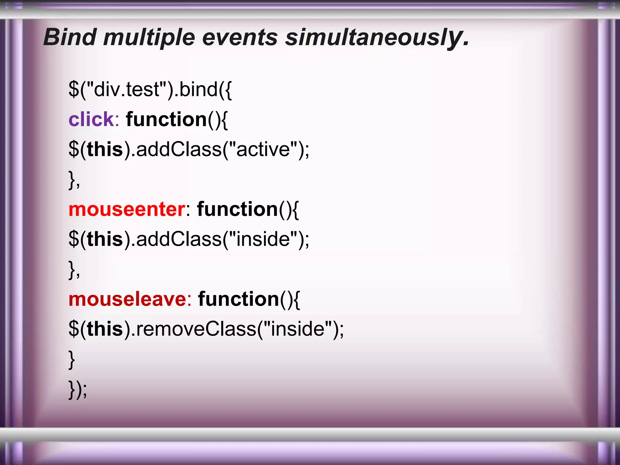 Bind multiple events simultaneously.
$("div.test").bind({
click: function(){
$(this).addClass("active");
},
mouseenter: function(){
$(this).addClass("inside");
},
mouseleave: function(){
$(this).removeClass("inside");
}
});

 