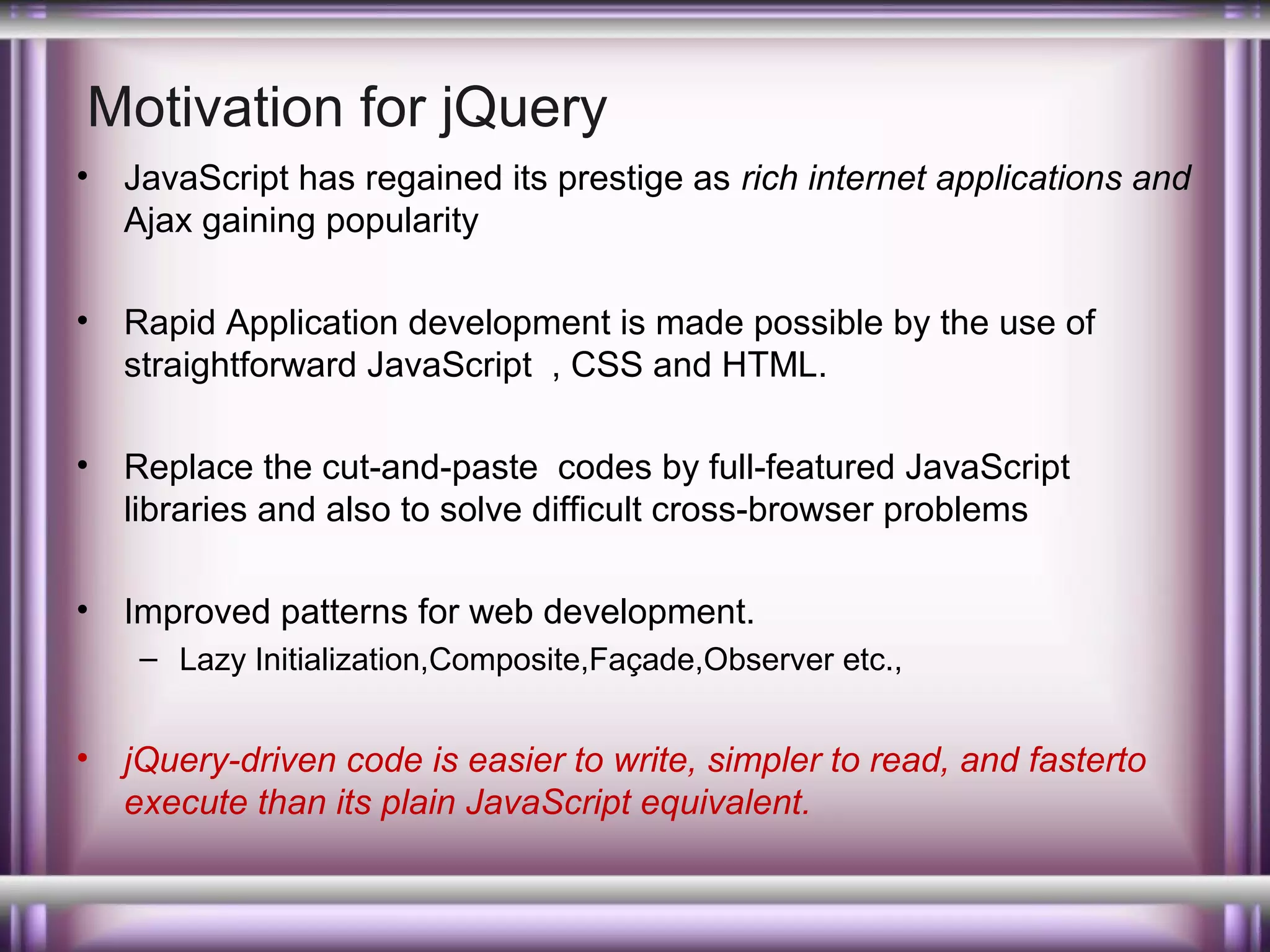 Motivation for jQuery
•

JavaScript has regained its prestige as rich internet applications and
Ajax gaining popularity

•

Rapid Application development is made possible by the use of
straightforward JavaScript , CSS and HTML.

•

Replace the cut-and-paste codes by full-featured JavaScript
libraries and also to solve difficult cross-browser problems

•

Improved patterns for web development.
– Lazy Initialization,Composite,Façade,Observer etc.,

•

jQuery-driven code is easier to write, simpler to read, and fasterto
execute than its plain JavaScript equivalent.

 