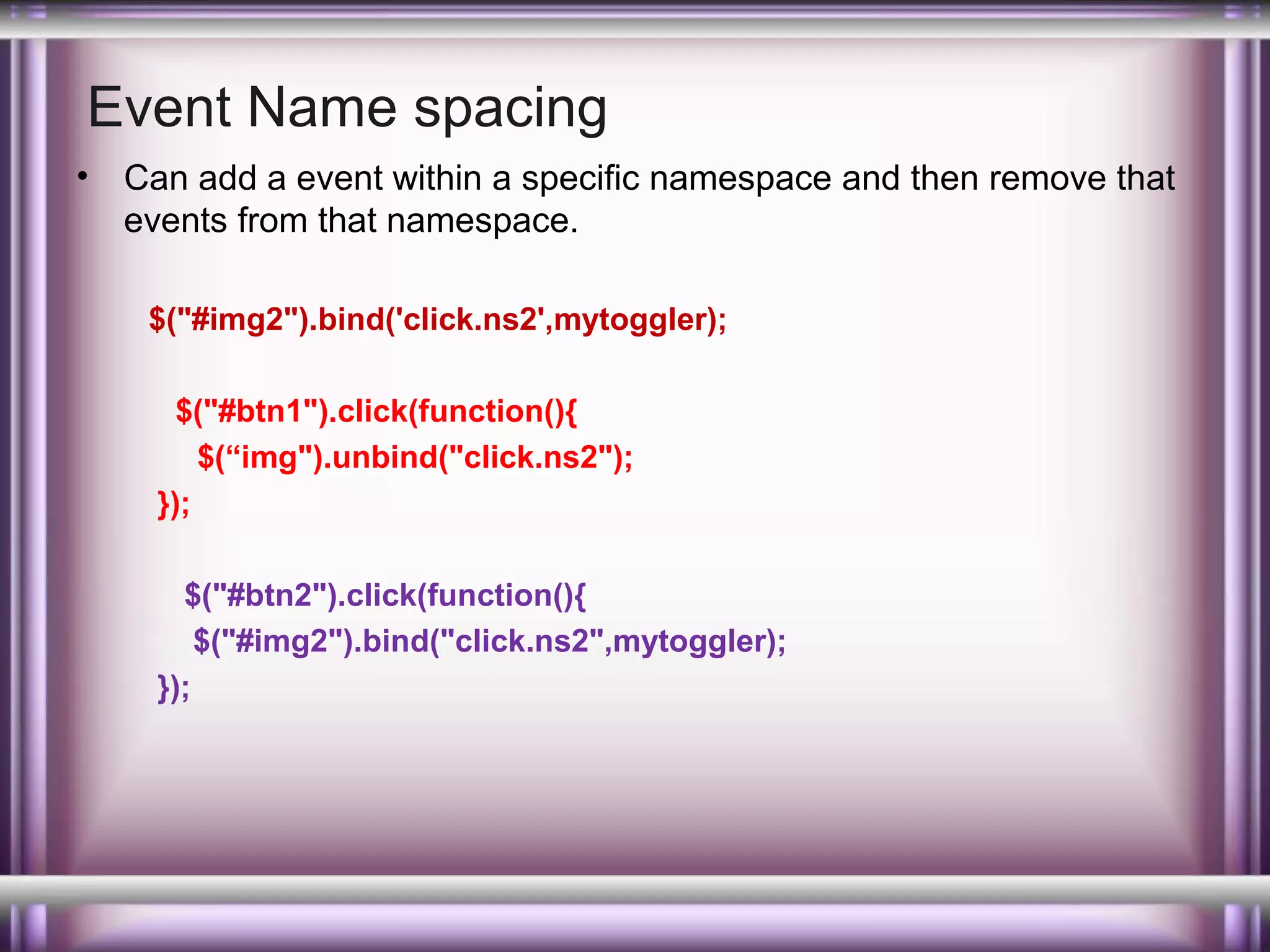 Event Name spacing
•

Can add a event within a specific namespace and then remove that
events from that namespace.
$("#img2").bind('click.ns2',mytoggler);
$("#btn1").click(function(){
$(“img").unbind("click.ns2");
});
$("#btn2").click(function(){
$("#img2").bind("click.ns2",mytoggler);
});

 