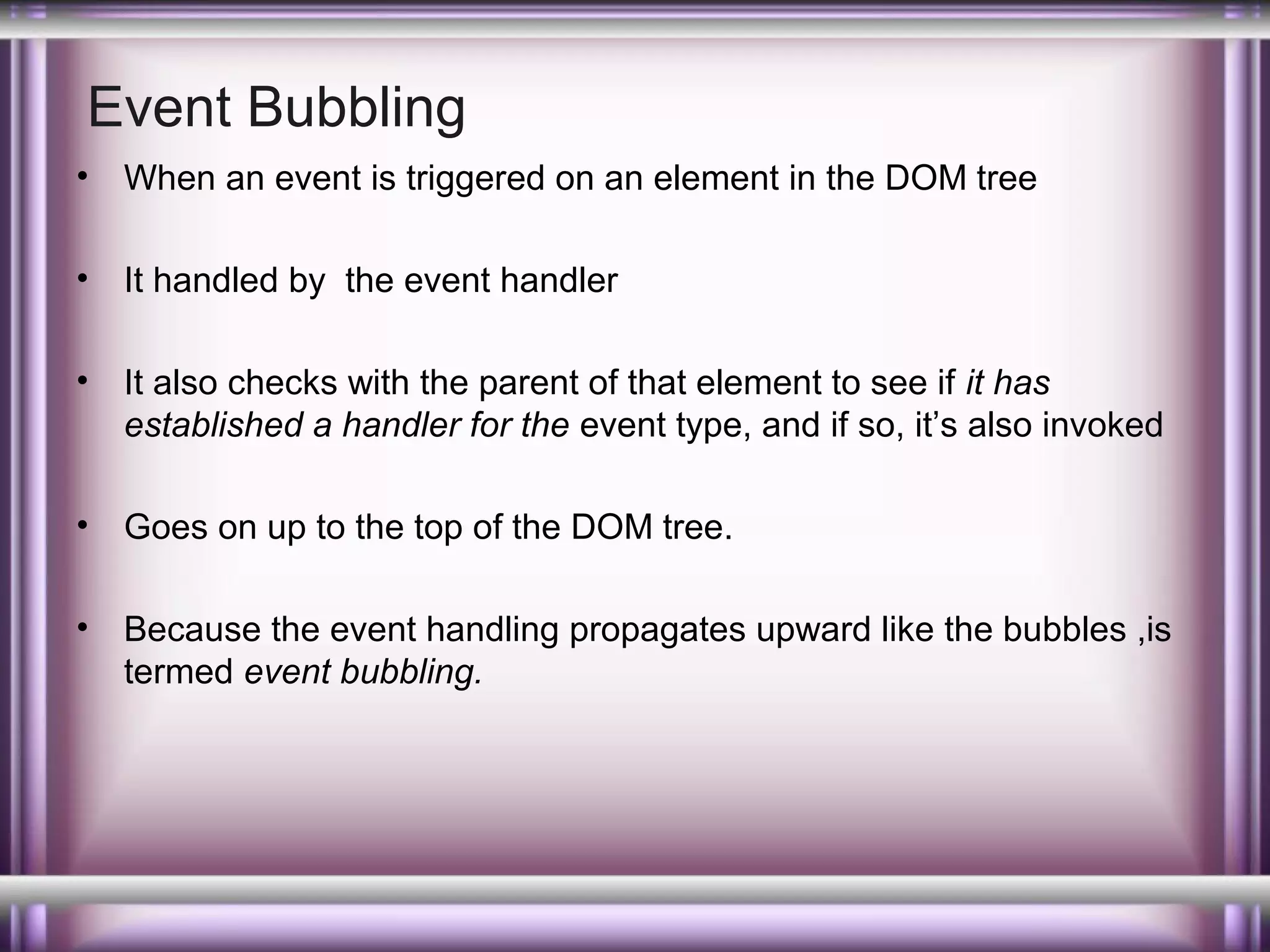 Event Bubbling
•

When an event is triggered on an element in the DOM tree

•

It handled by the event handler

•

It also checks with the parent of that element to see if it has
established a handler for the event type, and if so, it’s also invoked

•

Goes on up to the top of the DOM tree.

•

Because the event handling propagates upward like the bubbles ,is
termed event bubbling.

 