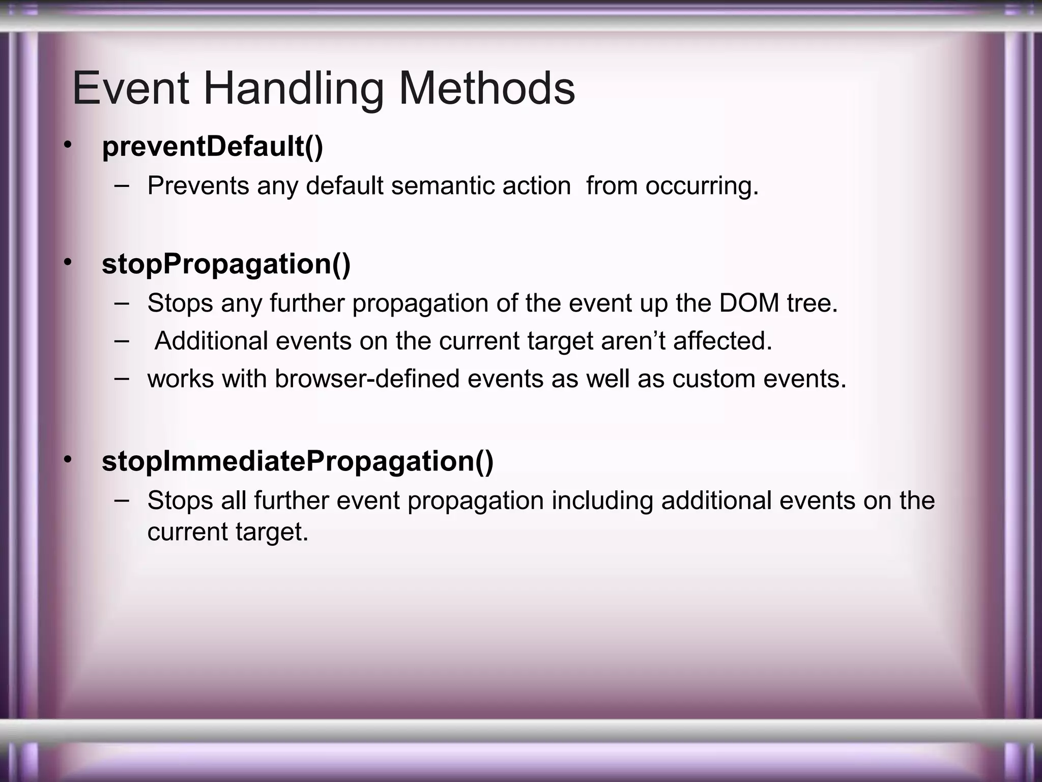 Event Handling Methods
•

preventDefault()
– Prevents any default semantic action from occurring.

•

stopPropagation()
– Stops any further propagation of the event up the DOM tree.
– Additional events on the current target aren’t affected.
– works with browser-defined events as well as custom events.

•

stopImmediatePropagation()
– Stops all further event propagation including additional events on the
current target.

 