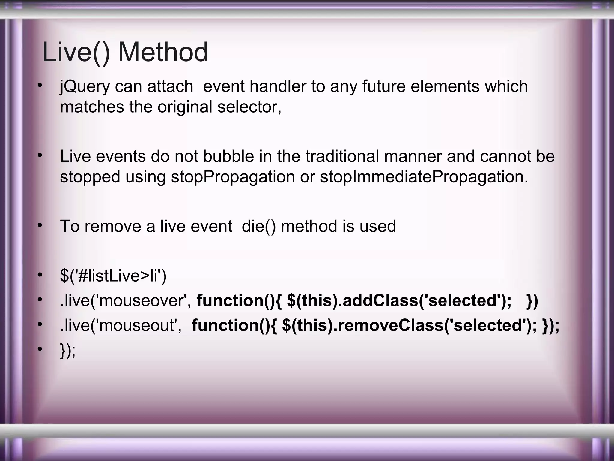 Live() Method
•

jQuery can attach event handler to any future elements which
matches the original selector,

•

Live events do not bubble in the traditional manner and cannot be
stopped using stopPropagation or stopImmediatePropagation.

•

To remove a live event die() method is used

•
•
•
•

$('#listLive>li')
.live('mouseover', function(){ $(this).addClass('selected'); })
.live('mouseout', function(){ $(this).removeClass('selected'); });
});

 