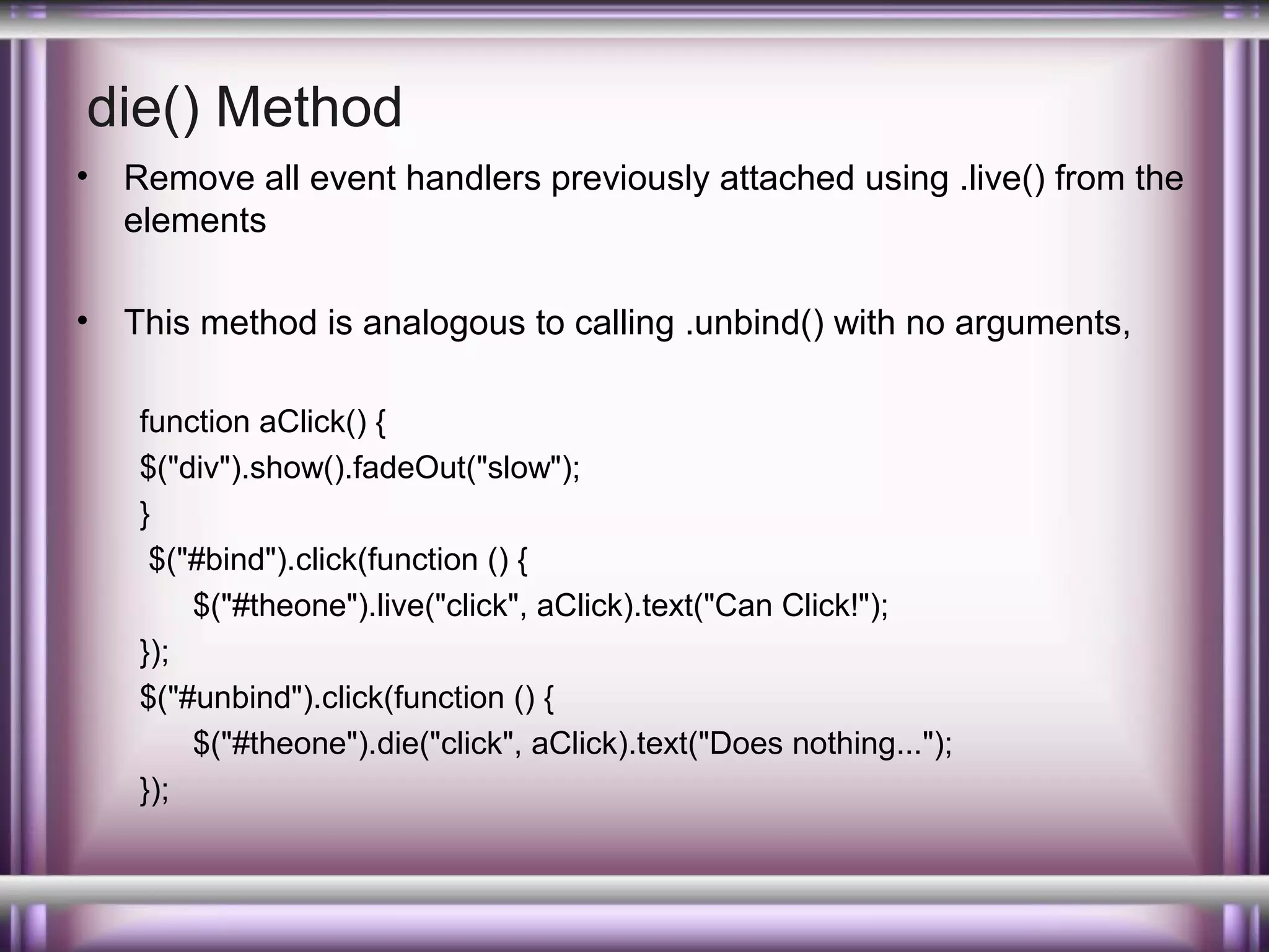 die() Method
•

Remove all event handlers previously attached using .live() from the
elements

•

This method is analogous to calling .unbind() with no arguments,
function aClick() {
$("div").show().fadeOut("slow");
}
$("#bind").click(function () {
$("#theone").live("click", aClick).text("Can Click!");
});
$("#unbind").click(function () {
$("#theone").die("click", aClick).text("Does nothing...");
});

 