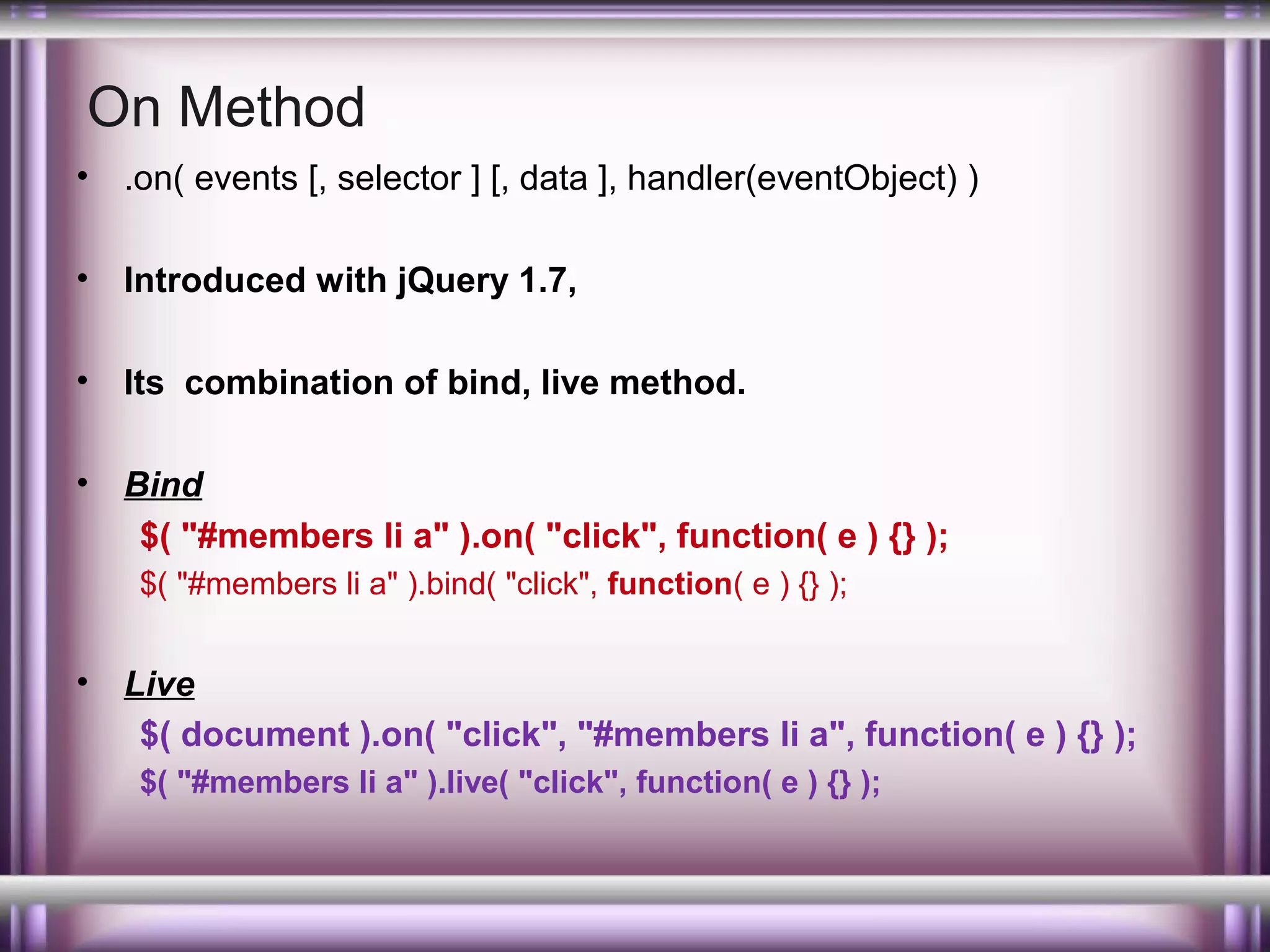 On Method
•

.on( events [, selector ] [, data ], handler(eventObject) )

•

Introduced with jQuery 1.7,

•

Its combination of bind, live method.

•

Bind
$( "#members li a" ).on( "click", function( e ) {} );
$( "#members li a" ).bind( "click", function( e ) {} );

•

Live
$( document ).on( "click", "#members li a", function( e ) {} );
$( "#members li a" ).live( "click", function( e ) {} );

 