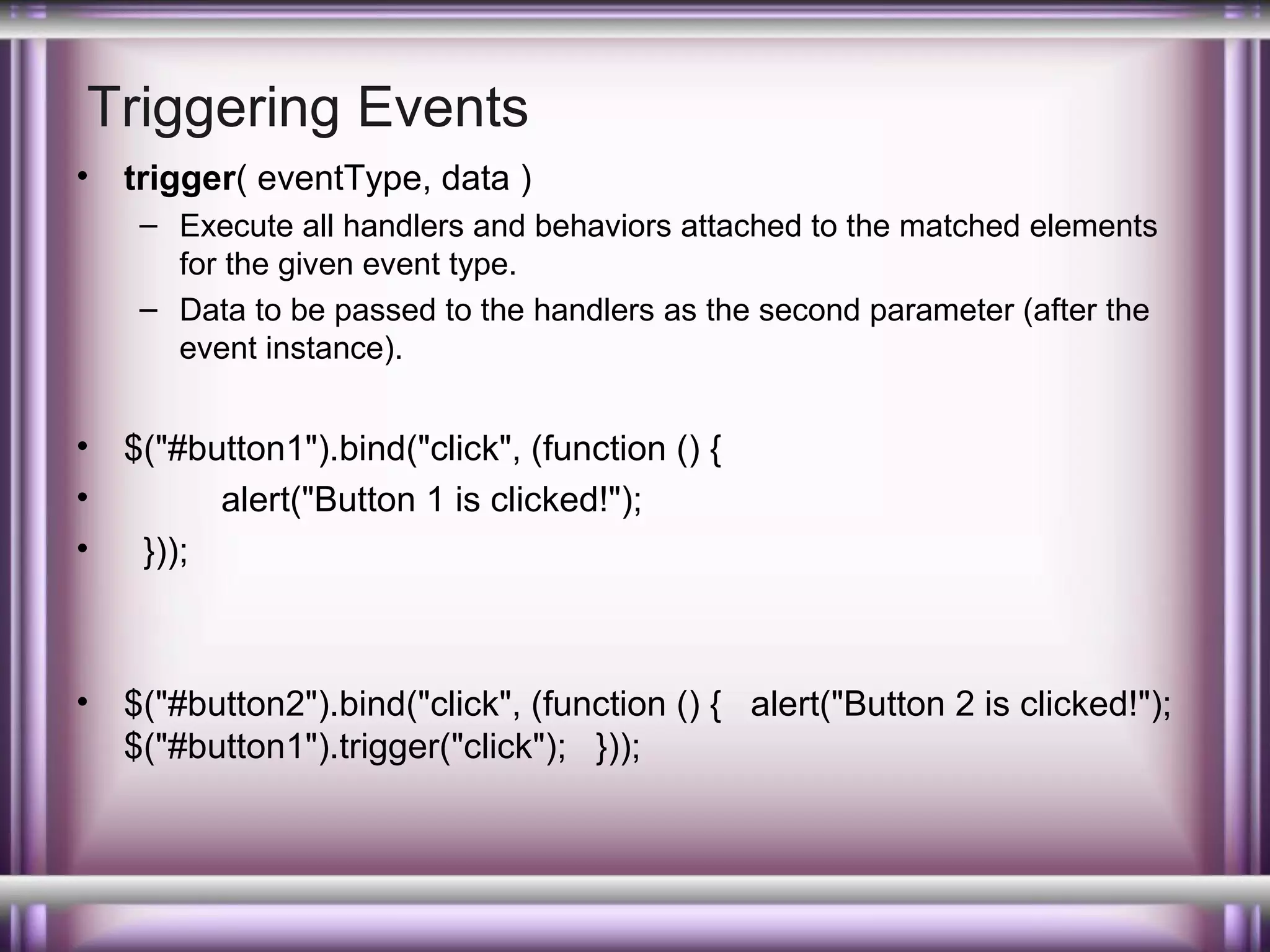 Triggering Events
•

trigger( eventType, data )
– Execute all handlers and behaviors attached to the matched elements
for the given event type.
– Data to be passed to the handlers as the second parameter (after the
event instance).

•
•
•

$("#button1").bind("click", (function () {
alert("Button 1 is clicked!");
}));

•

$("#button2").bind("click", (function () { alert("Button 2 is clicked!");
$("#button1").trigger("click"); }));

 