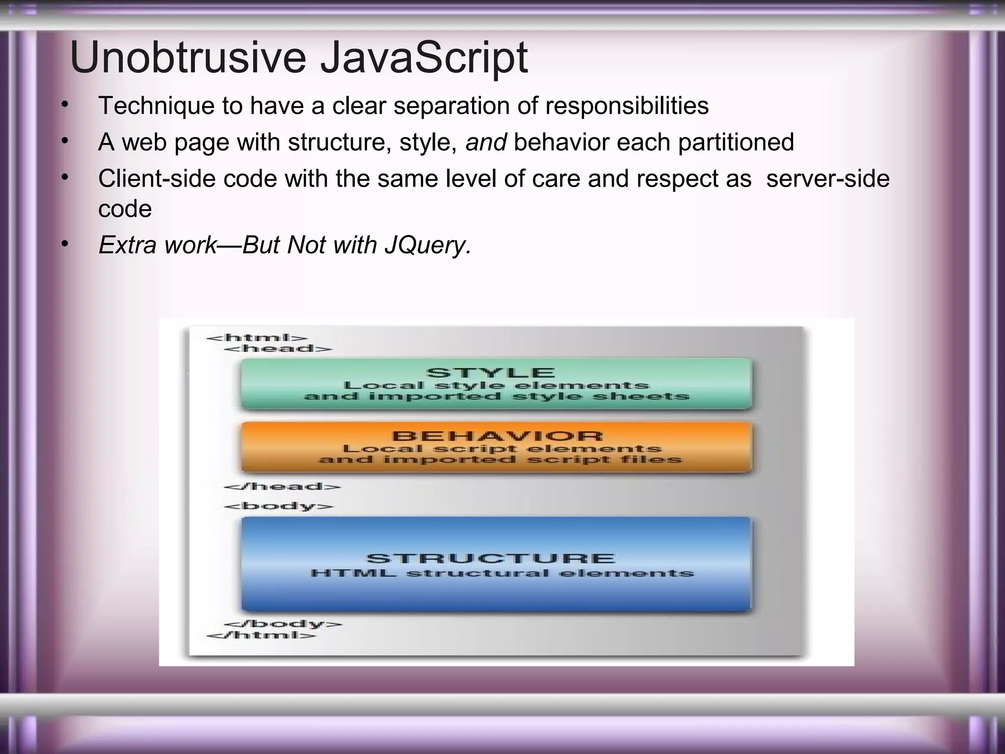 Unobtrusive JavaScript
•
•
•
•

Technique to have a clear separation of responsibilities
A web page with structure, style, and behavior each partitioned
Client-side code with the same level of care and respect as server-side
code
Extra work—But Not with JQuery.

 