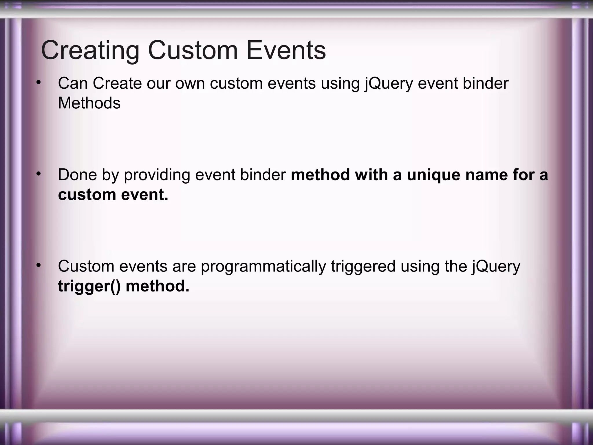 Creating Custom Events
•

Can Create our own custom events using jQuery event binder
Methods

•

Done by providing event binder method with a unique name for a
custom event.

•

Custom events are programmatically triggered using the jQuery
trigger() method.

 