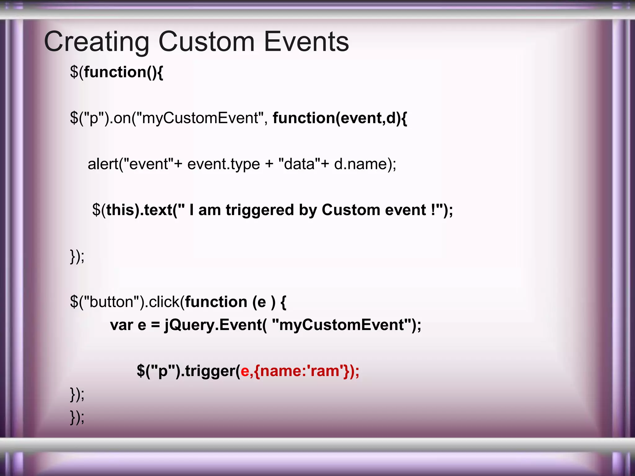 Creating Custom Events
$(function(){
$("p").on("myCustomEvent", function(event,d){
alert("event"+ event.type + "data"+ d.name);
$(this).text(" I am triggered by Custom event !");
});
$("button").click(function (e ) {
var e = jQuery.Event( "myCustomEvent");
$("p").trigger(e,{name:'ram'});
});
});

 