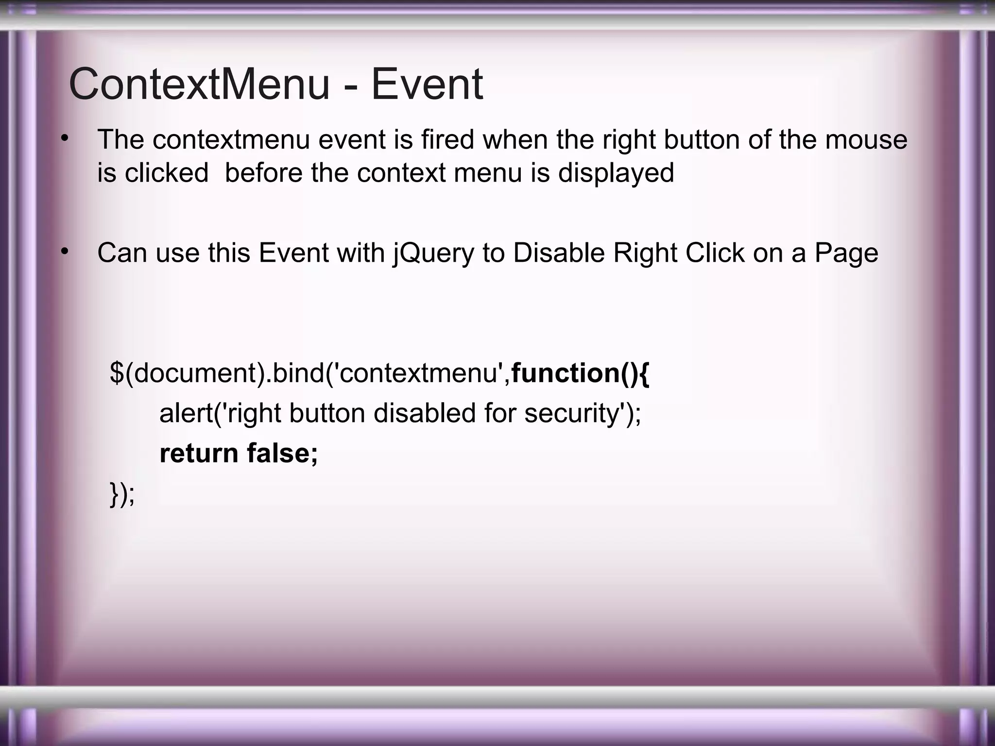 ContextMenu - Event
•

The contextmenu event is fired when the right button of the mouse
is clicked before the context menu is displayed

•

Can use this Event with jQuery to Disable Right Click on a Page

$(document).bind('contextmenu',function(){
alert('right button disabled for security');
return false;
});

 