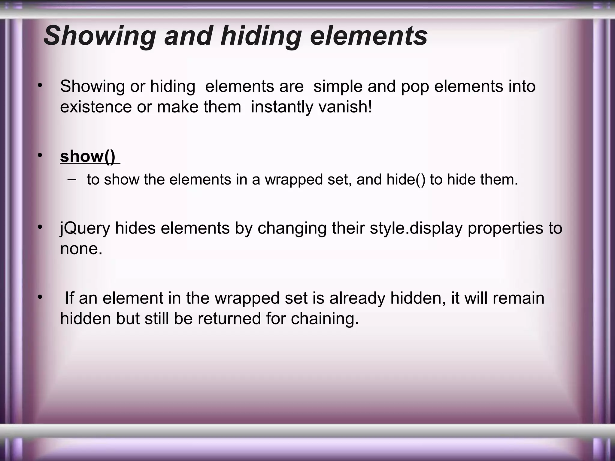 Showing and hiding elements
•

Showing or hiding elements are simple and pop elements into
existence or make them instantly vanish!

•

show()
– to show the elements in a wrapped set, and hide() to hide them.

•

jQuery hides elements by changing their style.display properties to
none.

•

If an element in the wrapped set is already hidden, it will remain
hidden but still be returned for chaining.

 