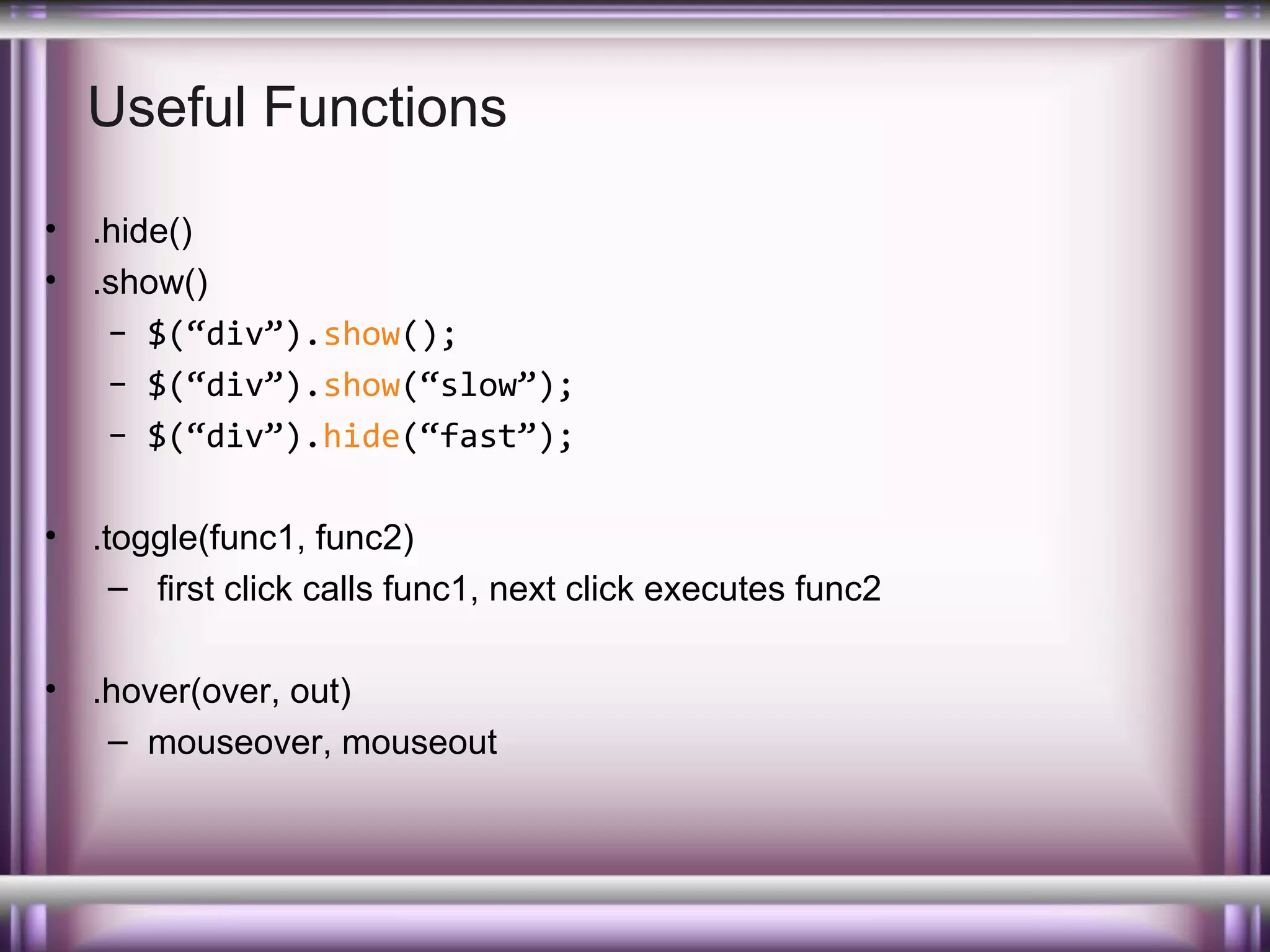 Useful Functions
•
•

.hide()
.show()
– $(“div”).show();
– $(“div”).show(“slow”);
– $(“div”).hide(“fast”);

•

.toggle(func1, func2)
– first click calls func1, next click executes func2

•

.hover(over, out)
– mouseover, mouseout

 