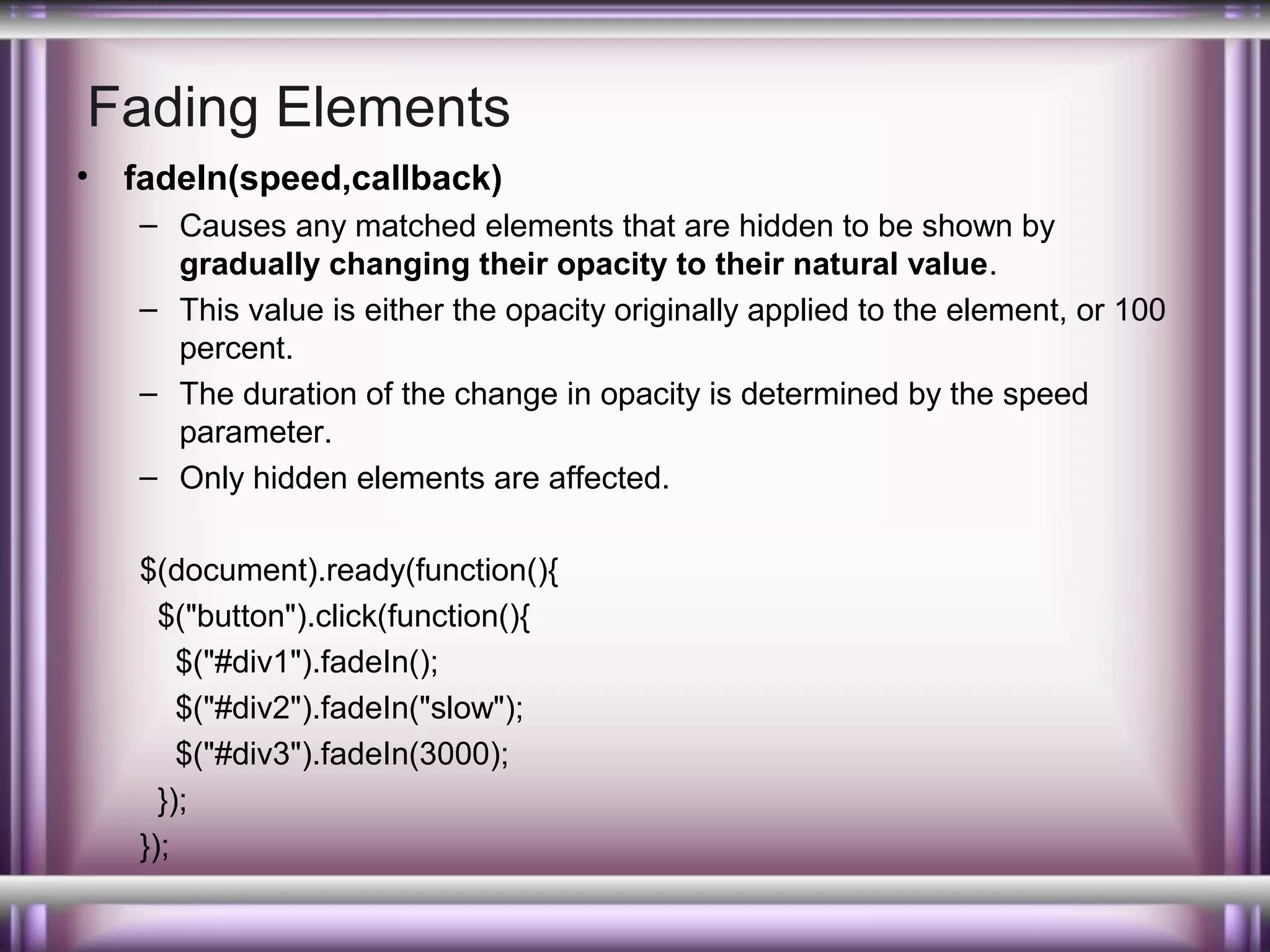 Fading Elements
•

fadeIn(speed,callback)
– Causes any matched elements that are hidden to be shown by
gradually changing their opacity to their natural value.
– This value is either the opacity originally applied to the element, or 100
percent.
– The duration of the change in opacity is determined by the speed
parameter.
– Only hidden elements are affected.
$(document).ready(function(){
$("button").click(function(){
$("#div1").fadeIn();
$("#div2").fadeIn("slow");
$("#div3").fadeIn(3000);
});
});

 