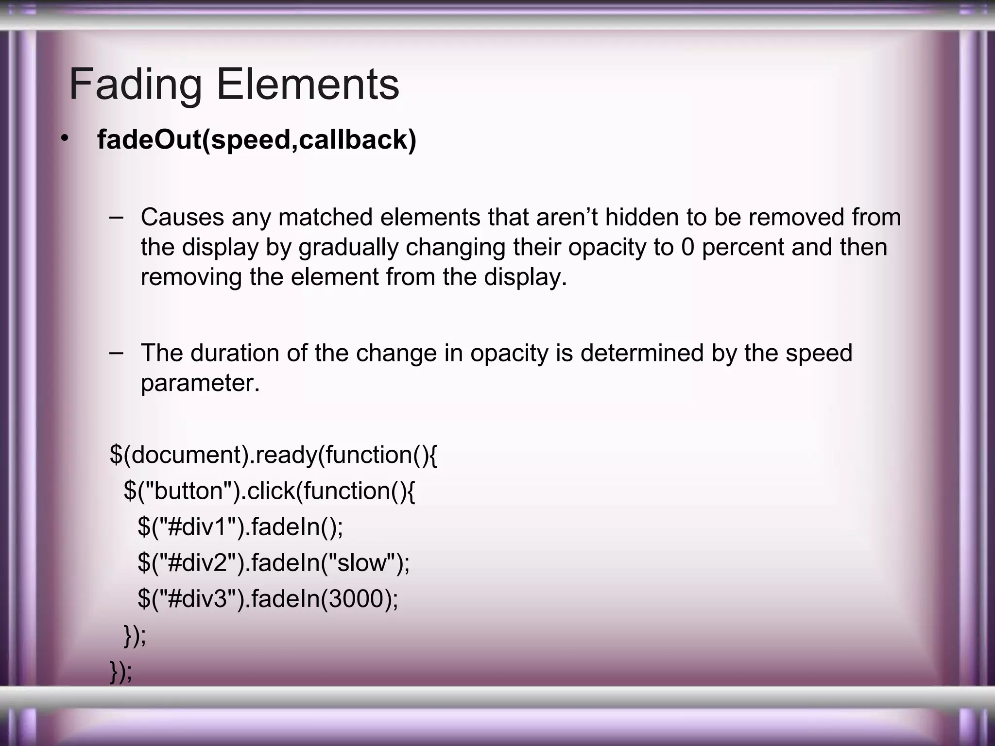 Fading Elements
•

fadeOut(speed,callback)
– Causes any matched elements that aren’t hidden to be removed from
the display by gradually changing their opacity to 0 percent and then
removing the element from the display.
– The duration of the change in opacity is determined by the speed
parameter.
$(document).ready(function(){
$("button").click(function(){
$("#div1").fadeIn();
$("#div2").fadeIn("slow");
$("#div3").fadeIn(3000);
});
});

 