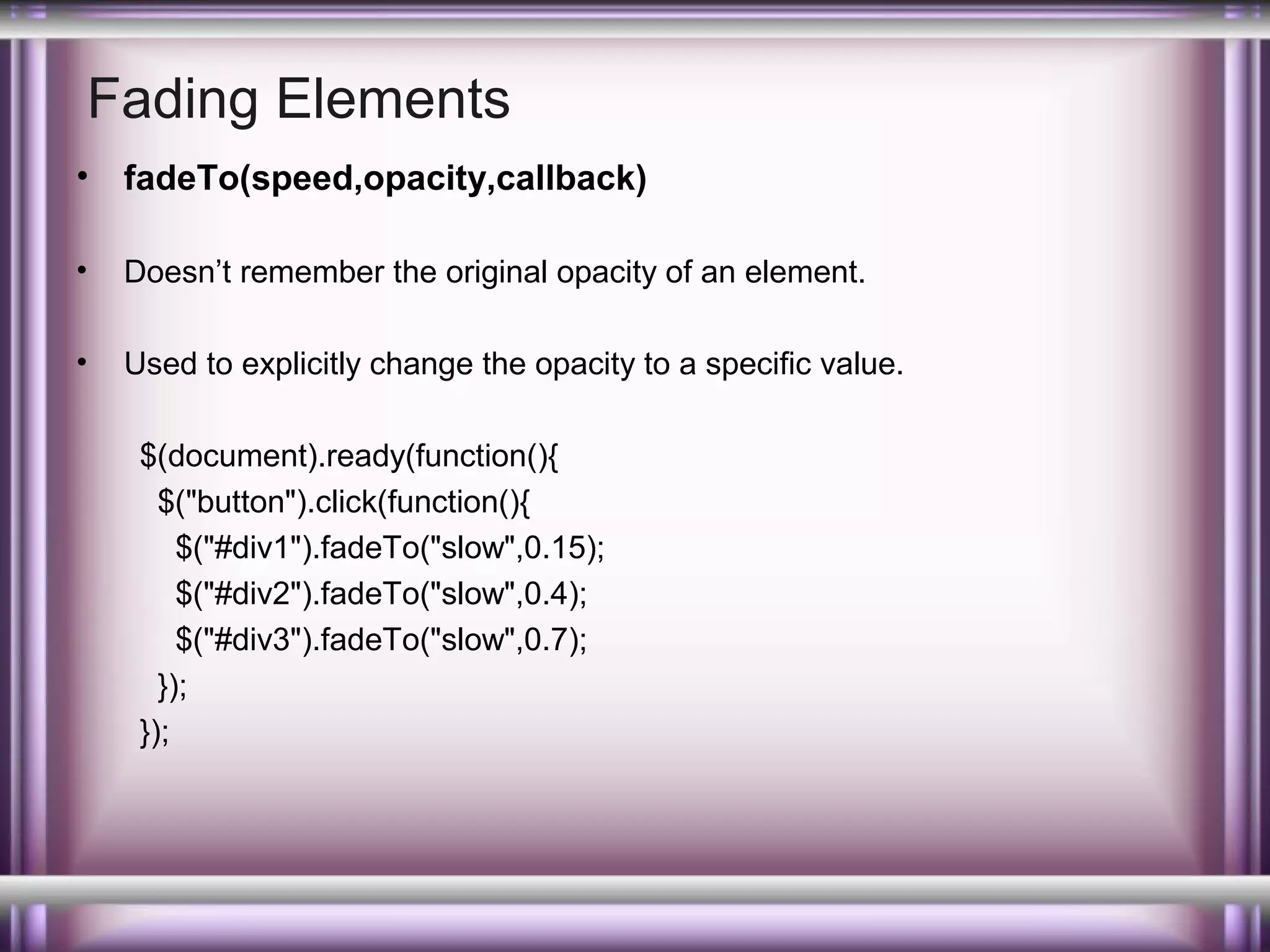 Fading Elements
•

fadeTo(speed,opacity,callback)

•

Doesn’t remember the original opacity of an element.

•

Used to explicitly change the opacity to a specific value.
$(document).ready(function(){
$("button").click(function(){
$("#div1").fadeTo("slow",0.15);
$("#div2").fadeTo("slow",0.4);
$("#div3").fadeTo("slow",0.7);
});
});

 