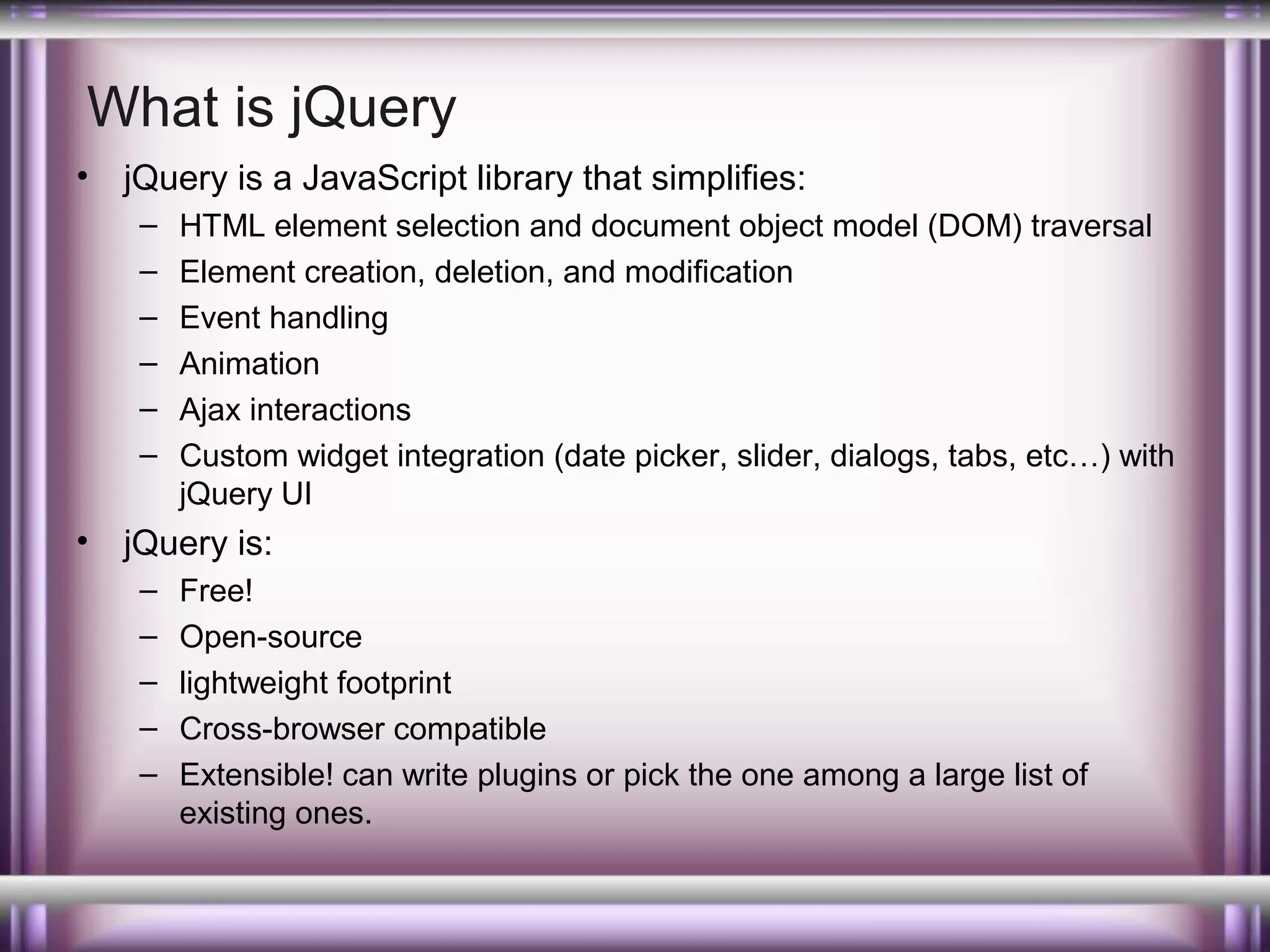 What is jQuery
•

jQuery is a JavaScript library that simplifies:
–
–
–
–
–
–

•

HTML element selection and document object model (DOM) traversal
Element creation, deletion, and modification
Event handling
Animation
Ajax interactions
Custom widget integration (date picker, slider, dialogs, tabs, etc…) with
jQuery UI

jQuery is:
–
–
–
–
–

Free!
Open-source
lightweight footprint
Cross-browser compatible
Extensible! can write plugins or pick the one among a large list of
existing ones.

 