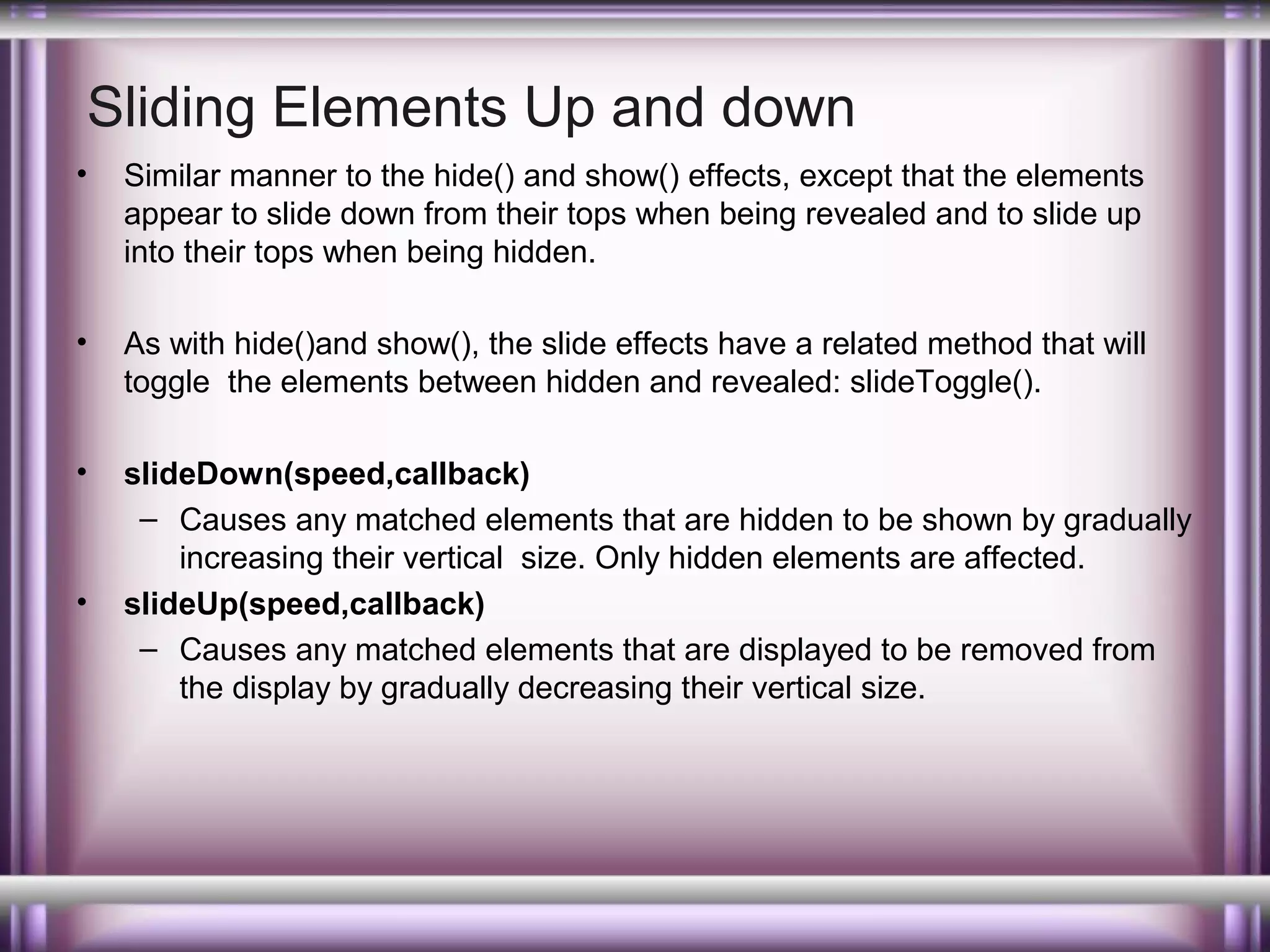 Sliding Elements Up and down
•

Similar manner to the hide() and show() effects, except that the elements
appear to slide down from their tops when being revealed and to slide up
into their tops when being hidden.

•

As with hide()and show(), the slide effects have a related method that will
toggle the elements between hidden and revealed: slideToggle().

•

slideDown(speed,callback)
– Causes any matched elements that are hidden to be shown by gradually
increasing their vertical size. Only hidden elements are affected.
slideUp(speed,callback)
– Causes any matched elements that are displayed to be removed from
the display by gradually decreasing their vertical size.

•

 