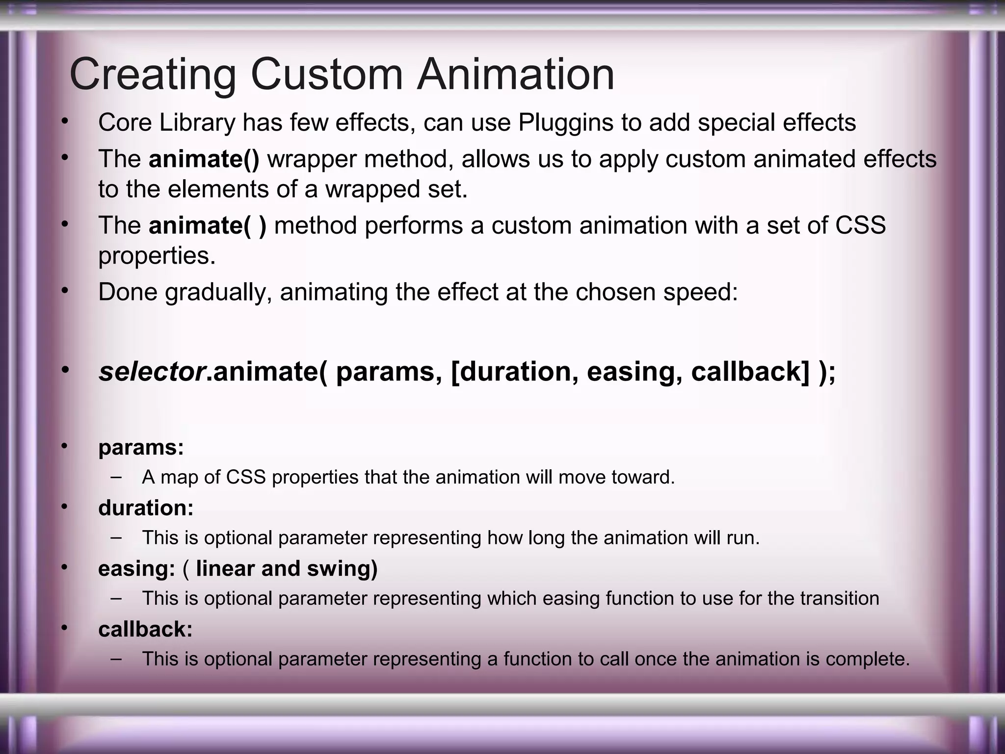 Creating Custom Animation
•
•

•

Core Library has few effects, can use Pluggins to add special effects
The animate() wrapper method, allows us to apply custom animated effects
to the elements of a wrapped set.
The animate( ) method performs a custom animation with a set of CSS
properties.
Done gradually, animating the effect at the chosen speed:

•

selector.animate( params, [duration, easing, callback] );

•

params:

•

–

•

duration:
–

•

This is optional parameter representing how long the animation will run.

easing: ( linear and swing)
–

•

A map of CSS properties that the animation will move toward.

This is optional parameter representing which easing function to use for the transition

callback:
–

This is optional parameter representing a function to call once the animation is complete.

 