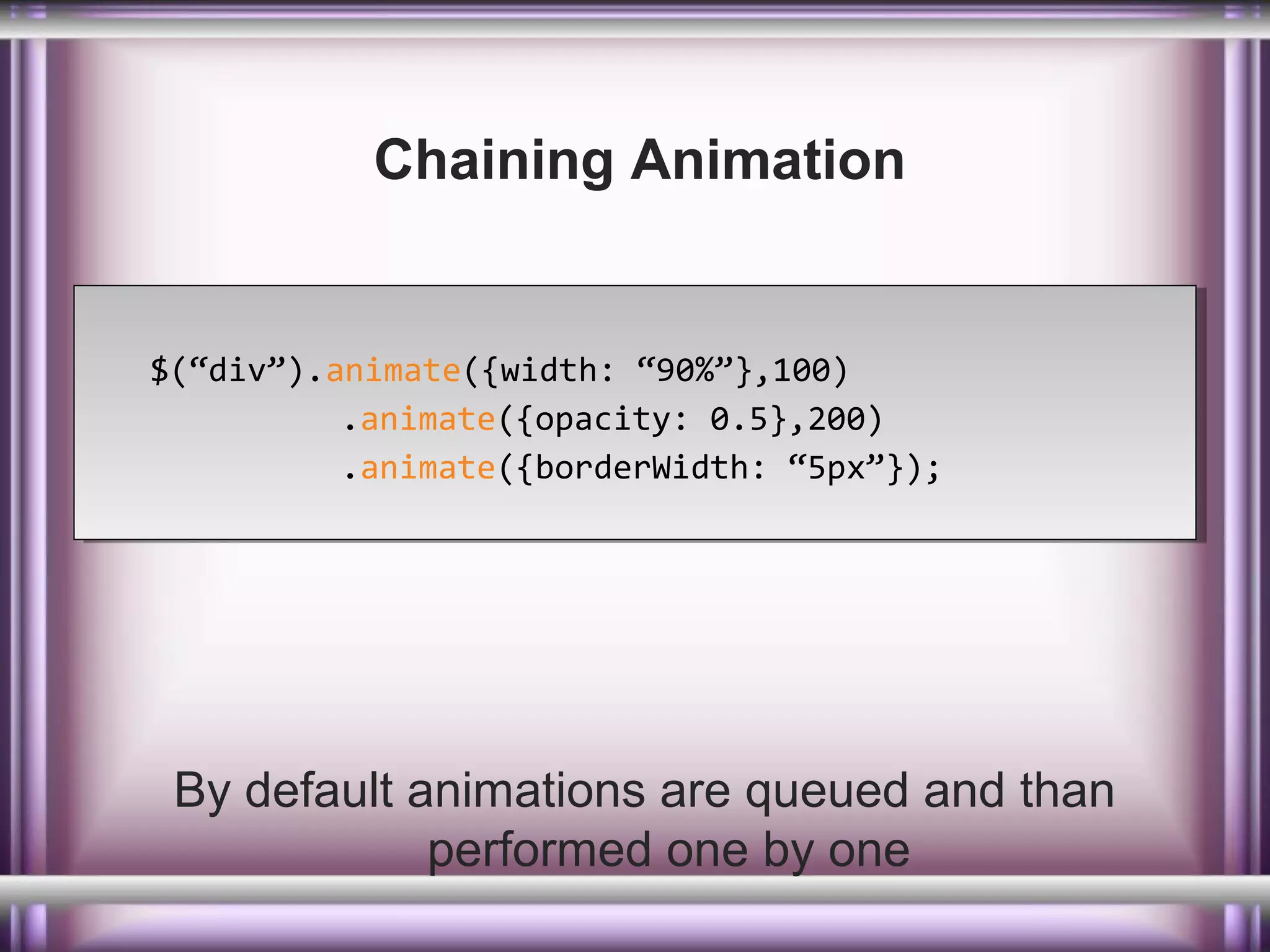 Chaining Animation

$(“div”).animate({width: “90%”},100)
$(“div”).animate({width: “90%”},100)
.animate({opacity: 0.5},200)
.animate({opacity: 0.5},200)
.animate({borderWidth: “5px”});
.animate({borderWidth: “5px”});

By default animations are queued and than
performed one by one

 