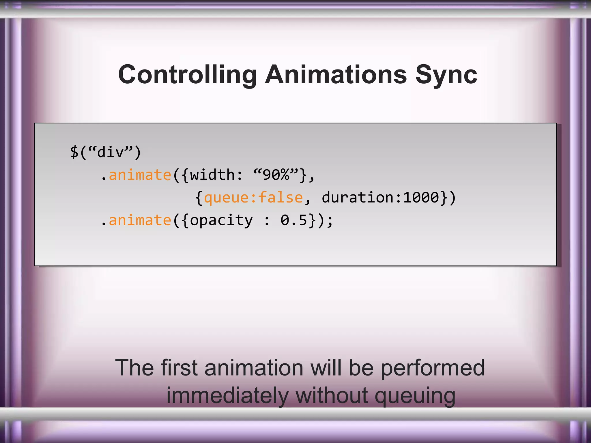 Controlling Animations Sync
$(“div”)
$(“div”)
.animate({width: “90%”},
.animate({width: “90%”},
{queue:false, duration:1000})
{queue:false, duration:1000})
.animate({opacity : 0.5});
.animate({opacity : 0.5});

The first animation will be performed
immediately without queuing

 