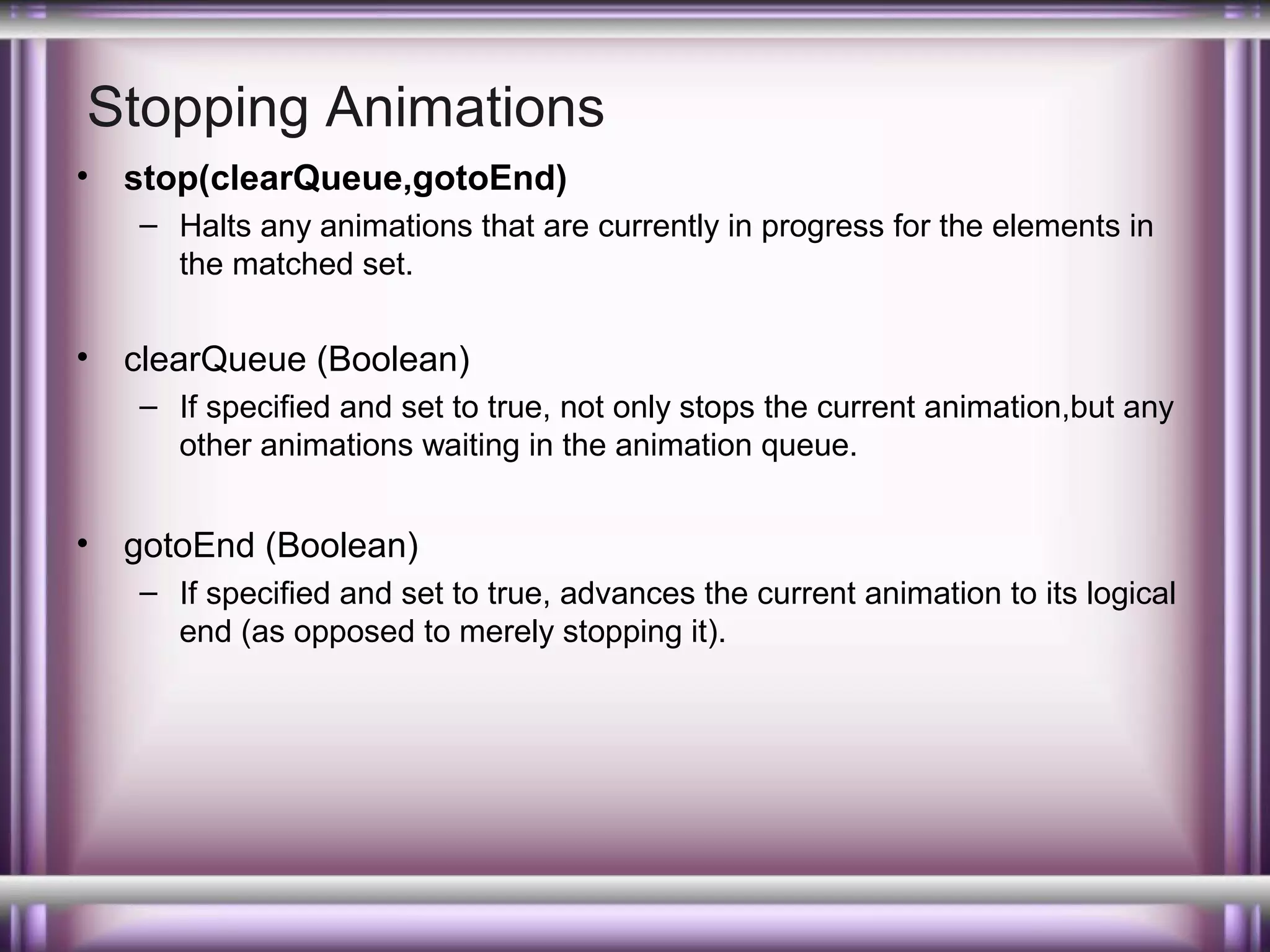 Stopping Animations
•

stop(clearQueue,gotoEnd)
– Halts any animations that are currently in progress for the elements in
the matched set.

•

clearQueue (Boolean)
– If specified and set to true, not only stops the current animation,but any
other animations waiting in the animation queue.

•

gotoEnd (Boolean)
– If specified and set to true, advances the current animation to its logical
end (as opposed to merely stopping it).

 