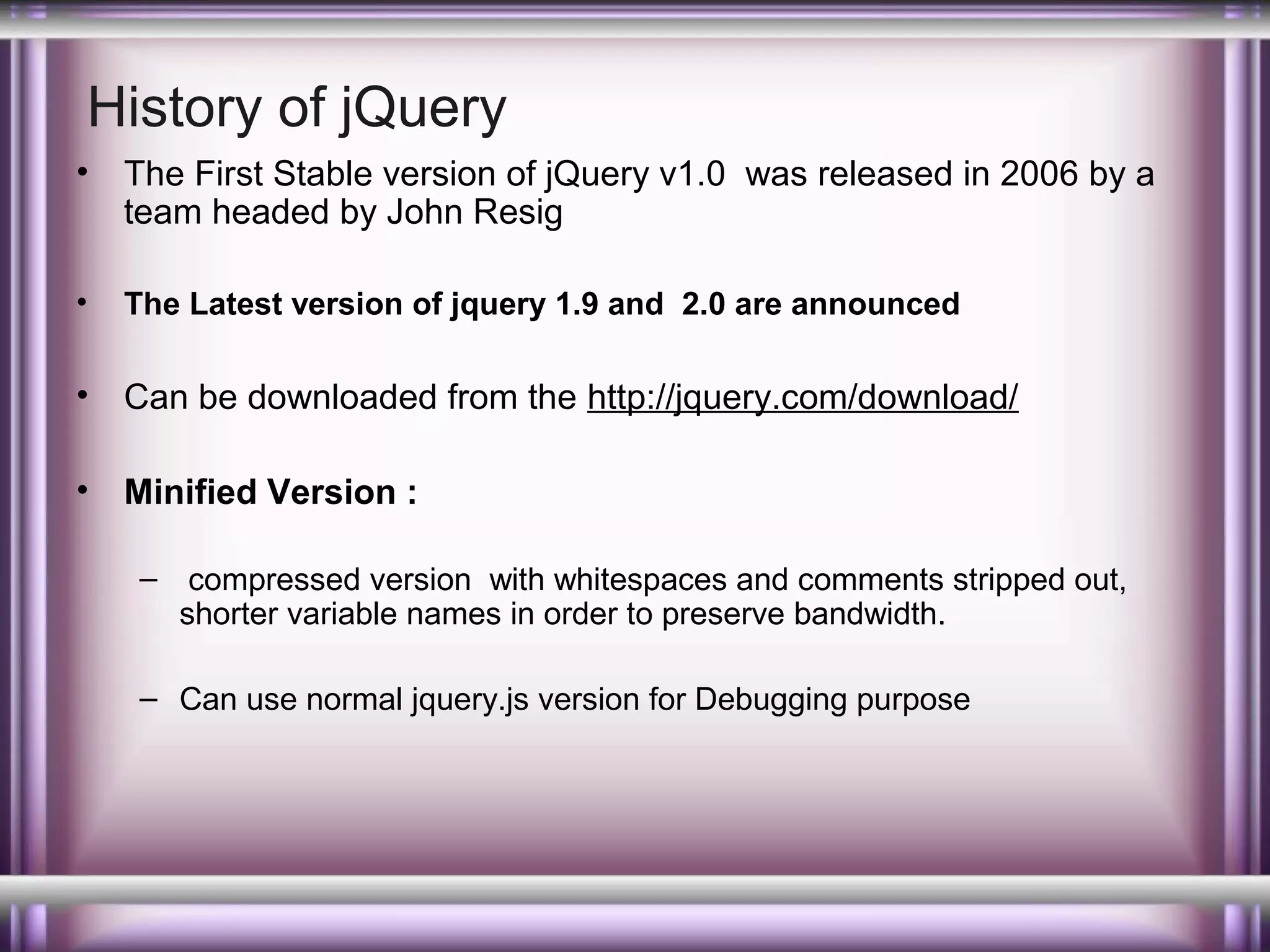 History of jQuery
•

The First Stable version of jQuery v1.0 was released in 2006 by a
team headed by John Resig

•

The Latest version of jquery 1.9 and 2.0 are announced

•

Can be downloaded from the http://jquery.com/download/

•

Minified Version :
– compressed version with whitespaces and comments stripped out,
shorter variable names in order to preserve bandwidth.
– Can use normal jquery.js version for Debugging purpose

 