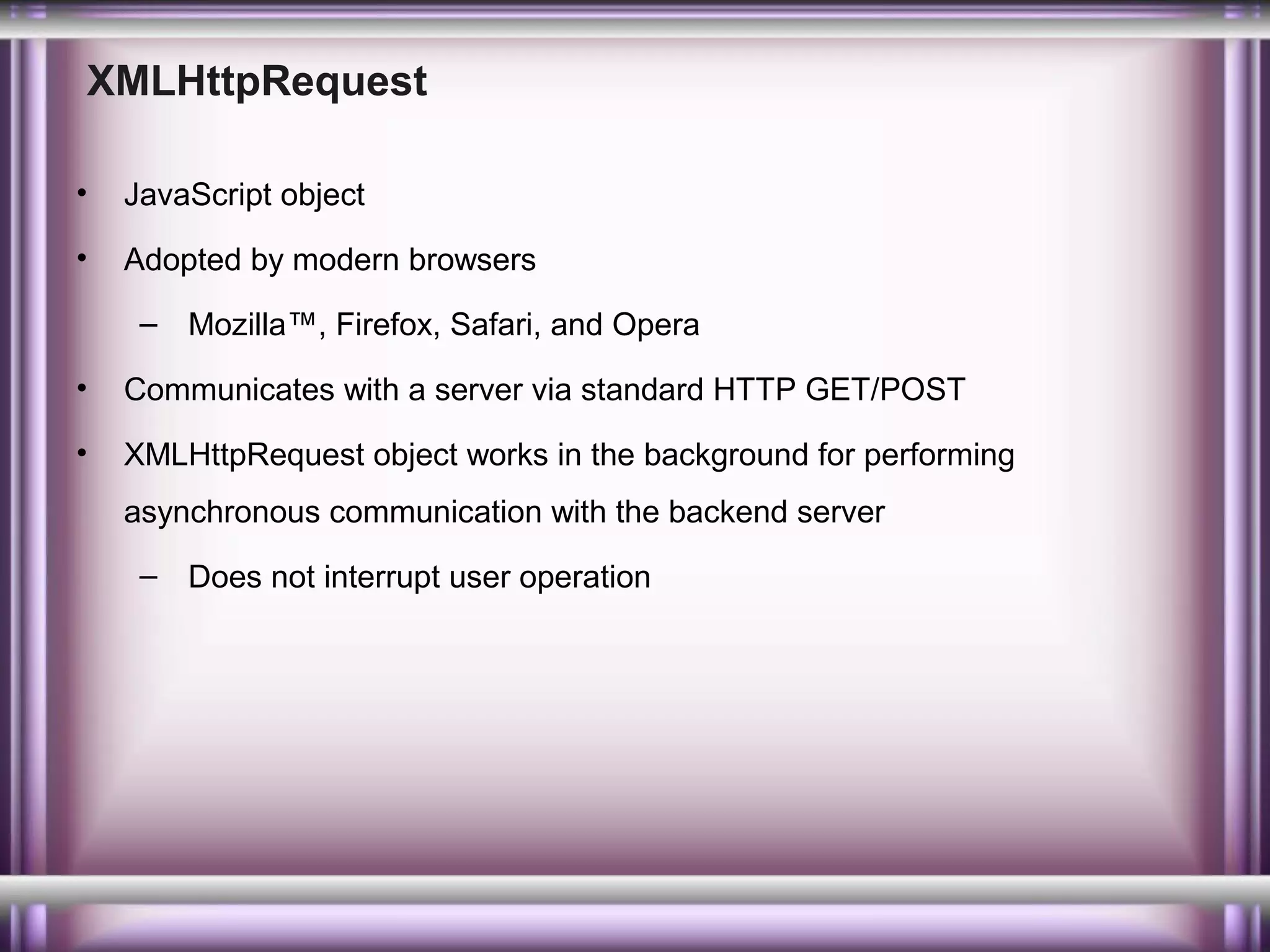 XMLHttpRequest
•

JavaScript object

•

Adopted by modern browsers
– Mozilla™, Firefox, Safari, and Opera

•

Communicates with a server via standard HTTP GET/POST

•

XMLHttpRequest object works in the background for performing
asynchronous communication with the backend server
– Does not interrupt user operation

 