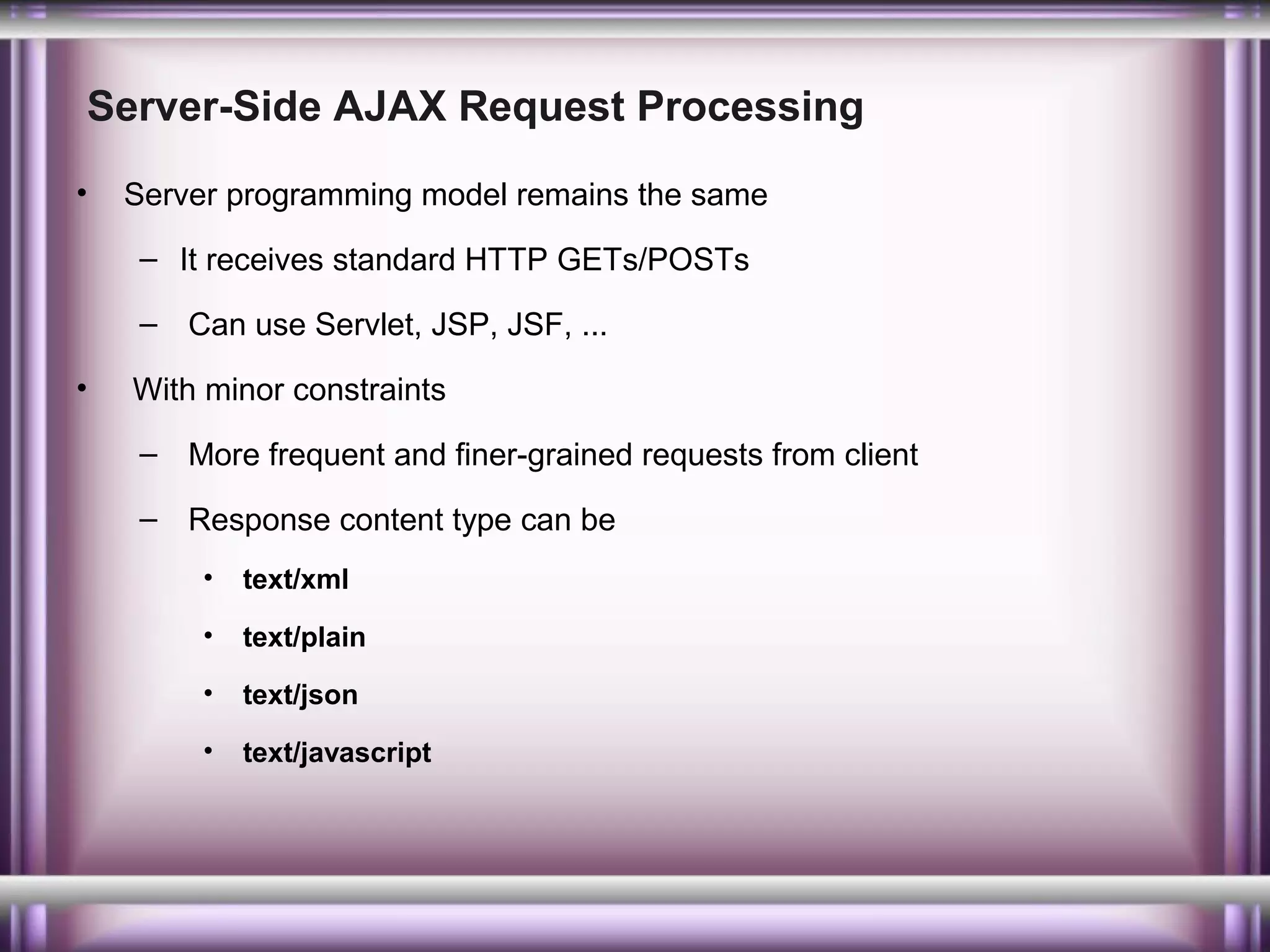 Server-Side AJAX Request Processing
•

Server programming model remains the same
– It receives standard HTTP GETs/POSTs
– Can use Servlet, JSP, JSF, ...

•

With minor constraints
– More frequent and finer-grained requests from client
– Response content type can be
•

text/xml

•

text/plain

•

text/json

•

text/javascript

 