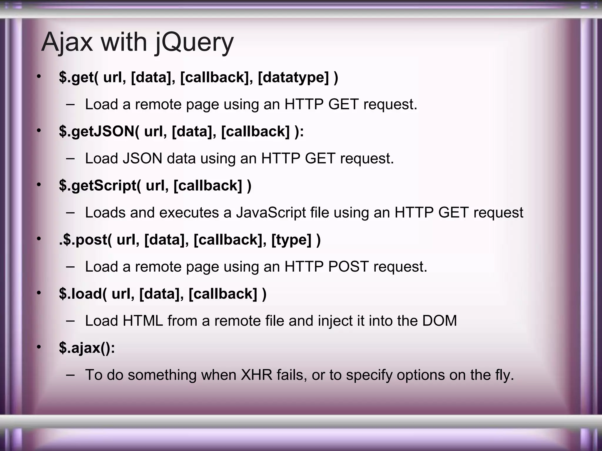 Ajax with jQuery
•

$.get( url, [data], [callback], [datatype] )
– Load a remote page using an HTTP GET request.

•

$.getJSON( url, [data], [callback] ):
– Load JSON data using an HTTP GET request.

•

$.getScript( url, [callback] )
– Loads and executes a JavaScript file using an HTTP GET request

•

.$.post( url, [data], [callback], [type] )
– Load a remote page using an HTTP POST request.

•

$.load( url, [data], [callback] )
– Load HTML from a remote file and inject it into the DOM

•

$.ajax():
– To do something when XHR fails, or to specify options on the fly.

 